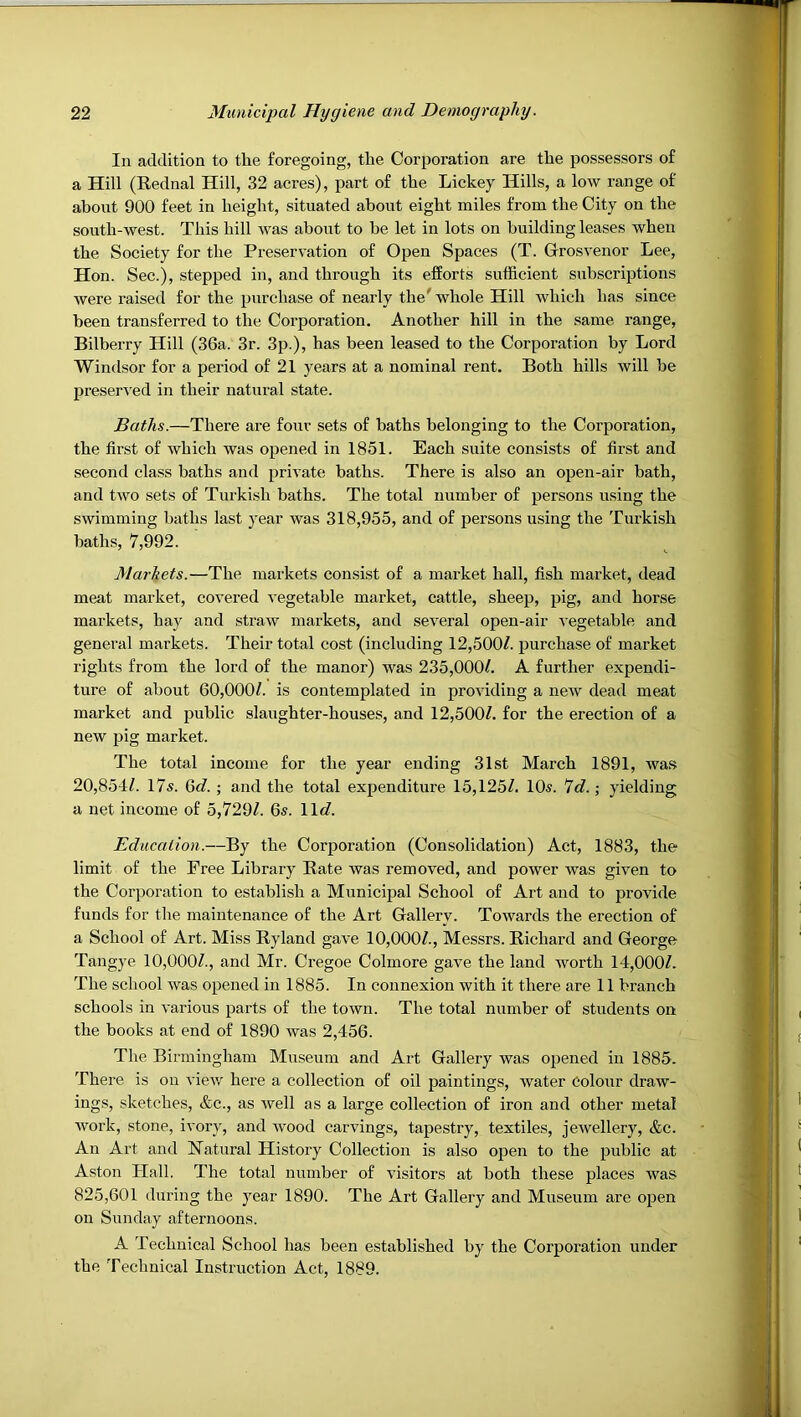 In addition to the foregoing, the Corporation are the possessors of a Hill (Rednal Hill, 32 acres), part of the Lickey Hills, a low range of about 900 feet in height, situated about eight miles from the City on the south-west. This hill was about to be let in lots on building leases when the Society for the Preservation of Open Spaces (T. Grosvenor Lee, Hon. Sec.), stepped in, and through its efforts sufficient subscriptions were raised for the purchase of nearly the^ whole Hill which has since been transferred to the Corporation. Another hill in the same range. Bilberry Hill (36a. 3r. 3p.), has been lea,sed to the Corporation by Lord Windsor for a period of 21 years at a nominal rent. Both hills will be preserved in their natural state. Baths.—There are four sets of baths belonging to the Cor23oration, the first of which was opened in 1851. Each suite consists of first and second class baths and 2>rivate baths. There is also an open-air bath, and two sets of Turkish baths. The total number of persons using the swimming baths last year was 318,955, and of persons using the Turkish baths, 7,992. Markets.—The markets consist of a market hall, fish market, dead meat market, covered vegetable market, cattle, sheej), jjig, and horse markets, hay and straw markets, and several open-air vegetable and general markets. Their total cost (including 12,500/. jjurchase of market rights from the lord of the manor) was 235,000/. A further expendi- ture of about 60,000/. is contemplated in providing a new dead meat market and public slaughter-houses, and 12,500/. for the erection of a new pig market. The total income for the year ending 31st March 1891, wa.s 20,854/. I7s. Q>d. ; and the total expenditure 15,125/. 10^. 7c/. ,• yielding a net income of 5,729/. 6s. 11c/. Education.—By the CorjDoration (Consolidation) Act, 1883, the limit of the Free Library Bate was removed, and power was given to the Cor]3oration to establish a Municipal School of Art and to provide funds for the maintenance of the Art Gallery. Towards the erection of a School of Art. Miss Ryland gave 10,000/., Messrs. Richard and George Tangye 10,000/., and Mr. Cregoe Colmore gave the land Avorth 14,000/. The school was 02>ened in 1885. In connexion with it there are 11 branch schools in various jjarts of the town. The total number of students on the books at end of 1890 Avas 2,456. The Birmingham Museum and Art Gallery was o^Aened in 1885. There is on A’ieAv here a collection of oil paintings, water colour draw- ings, sketches, &c., as Avell as a large collection of iron and other metal Avork, stone, ivory, and Avood carvings, tapestry, textiles, jcAvellery, &c. An Art and Ratnral History Collection is also open to the jDuhlic at Aston Hall. The total number of visitors at both these places was 825,601 during the year 1890. The Art Gallery and Museum are o^jen on Sunday afternoons. A Technical School has been established by the Corporation under the Technical Instruction Act, 1889.