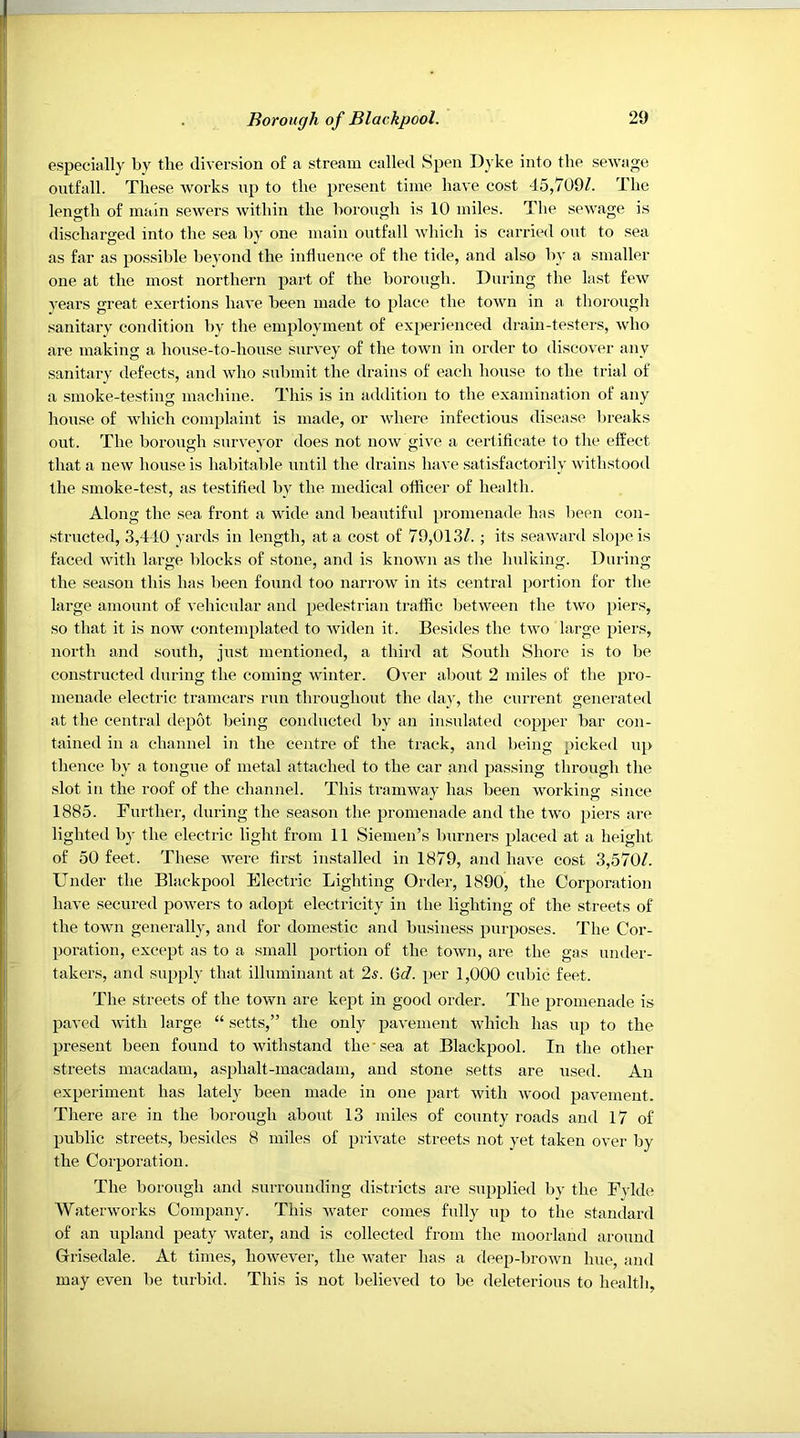 especially by the diversion of a stream called Spen Dyke into the sewage ontfall. These works np to the present time have cost 45,709Z. The length of main sewers within the borongh is 10 miles. The sewage is discharged into the sea bv one main ontfall which is carried out to sea as far as possible beyond the influence of the tide, and also by a smaller one at the most northern part of the borongh. During the last few years great exertions have been made to place the town in a thorough sanitary condition by the employment of experienced drain-testers, who are making a house-to-house survey of the town in order to discover any sanitary defects, and who submit the drains of each house to the trial of a smoke-testing machine. This is in addition to the examination of any house of which complaint is made, or where infectious disease breaks out. The borough surveyor does not now give a cerliflcate to the effect that a new house is habitable until the drains have .satisfactorily withstood the smoke-test, as testified by the medical officer of health. Along the .sea front a wide and beautiful promenade has l)een con- structed, 3,4-10 yards in length, at a cost of 79,013/. ; its seaward slope is faced with large blocks of stone, and is known as the Indking. During the season this has been found too narrow in its central portion for the large amount of vehicular and pedestrian traffic between the two })iers, so that it is now contemplated to widen it. Besides the two large piers, north and south, just mentioned, a third at South Shore is to be constructed during the coming winter. Over about 2 miles of the pro- menade electric tramcars run throughout the day, the current generated at the central depot being conducted by an insulated copper bar con- tained in a channel in the centi'e of the track, and being picked up thence by a tongue of metal attached to the car and passing through the slot in the roof of the channel. This tramway has been working since 1885. Further, during the season the promenade and the two piers are lighted by the electric light from 11 Sienien’s burners placed at a height of 50 feet. These were finst installed in 1879, and have cost 3,570/. Under the Blackpool Electric Lighting Order, 1890, the Corporation have secured powers to adopt electricity in the lighting of the streets of the town generally, and for domestic and business purposes. The Cor- poration, except as to a small portion of the town, are the gas under- takers, and supply that illuminant at 2s. i5d. per 1,000 cubic feet. The streets of the town are kept in good order. The promenade i.s paved Avith large “ setts,” the only pavement which has up to the present been found to withstand the-sea at Blackpool. In the other streets macadam, asphalt-macadam, and stone setts are used. An experiment has lately been made in one part with Avood pavement. There are in the borough about 13 miles of county roads and 17 of public streets, besides 8 miles of priA'ate streets not yet taken over by the Corporation. The borough and surrounding districts are supplied by the Fylde WaterAvorks Company. This Avater conies fully up to the standard of an upland peaty Avater, and is collected from the moorland around Grisedale. At times, hoAvever, the Avater has a deep-broAvn hue, and may even be turbid. This is not believed to be deleterious to health.