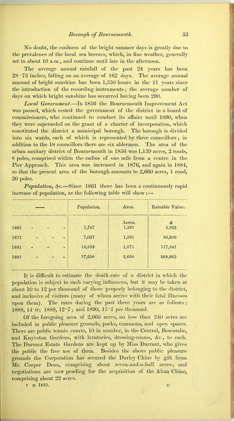 No doubt, the coolness of the bright summer days is greatly ilue to the prevalence of the local sea breezes, which, in fine weather, generally set in about 10 a.m., and continue until late in the afternoon. The average annual rainfall of the past 24 years has been 28 ■ 73 inches, falling on an average of 162 days. The average annual amount of bright sunshine has been 1,550 hours in the 11 years since the introduction of the recording instruments; the average number of days on which bright sunshine has occurred having been 290. Local Government.—In 1856 the Bournemouth Improvement Act was passed, which vested the government of the district in a board of commissioners, who continued to conduct its affairs until 1890, when they were superseded on the grant of a charter of incorporation, which constituted the district a municipal borough. The borough is divided into six wards, each of which is represented by three councillors ; in addition to the 18 councillors there are six aldermen. The area of the urban sanitary district of Bournemouth in 1856 was 1,139 acres, 2 roods, 8 poles, comprised within the radius of one mile from a centre in the Pier Approach. This area was increased in 1876, and again in 1884, so that the present area of the borough amounts to 2,660 acres, 1 rood, 20 poles. Population, ^c.—Since 1861 there has been a continuously rapid increase of population, as the following table will show:— —• Population. Area. Eateable Value. Acres. £ 1861 1,707 1,391 4,923 1871 7,027 1,391 30,306 1881 18,533 1,671 117,341 1891 37,650 2,660 268,865 It is difficidt to estimate the death-rate of a district in whicli the population is subject to such varying influences, but it may be taken at about 10 to 12 per thousand of those properly belonging to the district, and inclusive of visitors (many of whom arrive with their fatal illnesses upon them). The rates during the past three years are as follows : 1888, 14'0; 1889, 12‘7; and 1890, 15'5 per thousand. Of the foregoing area of 2,660 acres, no less than 240 acres are included in public pleasure grounds, parks, commons, and open spaces. There are public tennis courts, 10 in number, in the Central, Boscombe, and Knyveton Gardens, with lavatories, dressing-rooms, &c., to each. The Durrant Estate Gardens are kept up by Miss Durrant, who gives the public the free use of them. Besides the above public pleasure grounds the Corpoi’ation has secured the Durley Chine by gift from Mr. Cooper Dean, comprising about seven-and-a-half acres; and negotiations are now pending for the acquisition of the Alum Chine, comprising about 22 acres. I p. 1855. c