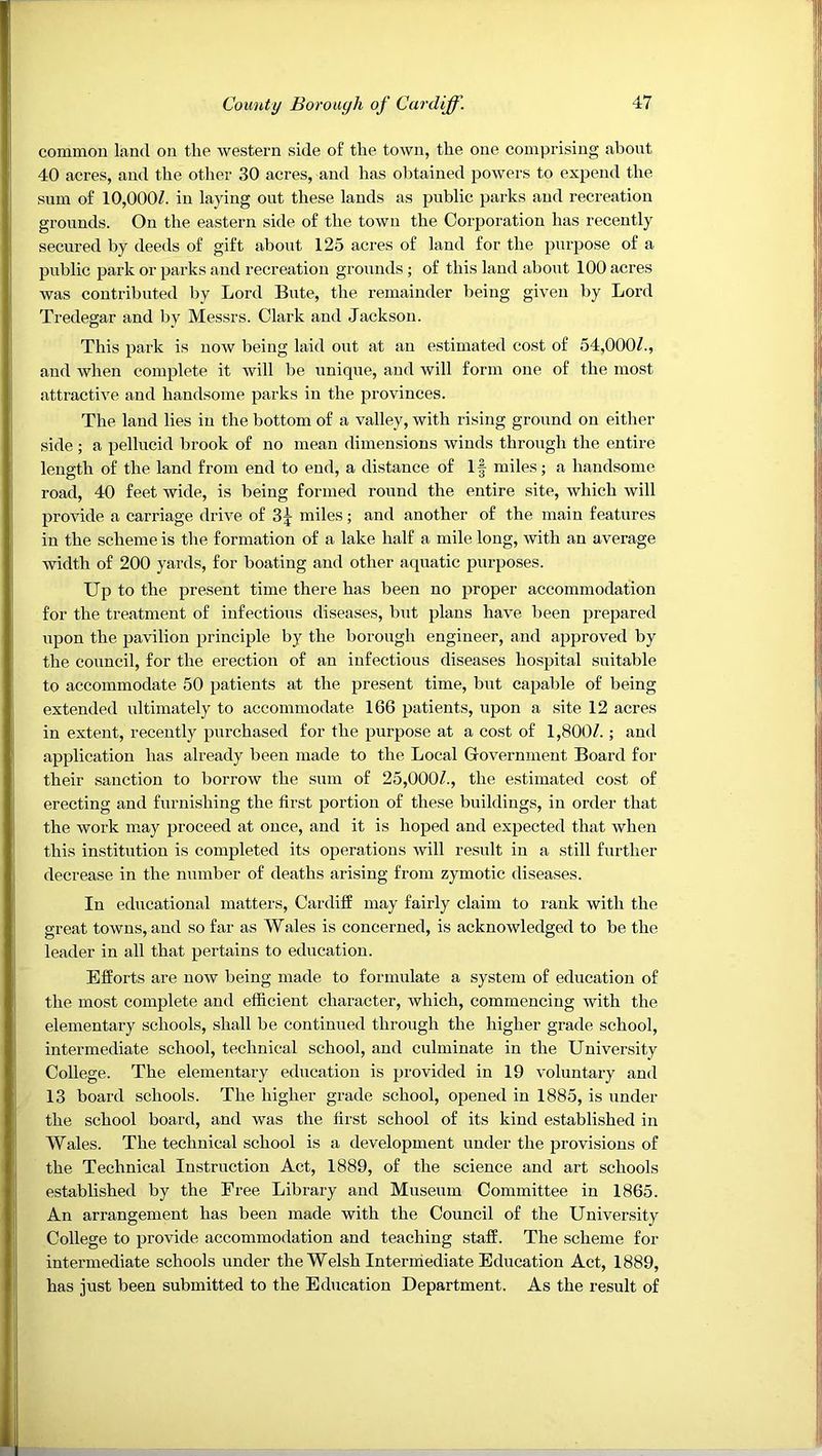 common land on the western side of the town, the one comprising about 40 acres, and the other 30 acres, and has obtained powers to expend the sum of 10,000/. in laying out these lands as public parks and recreation grounds. On the eastern side of the town the Corporation has recently secured by deeds of gift about 125 acres of land for the purpose of a public park or parks and recreation grounds ; of this land about 100 acres was contributed by Lord Bute, the remainder being given by Lord Tredegar and by Messrs. Clark and Jackson. This park is now being laid out at an estimated cost of 54,000/., and when complete it will lie unique, and will form one of the most attractive and handsome parks in the provinces. The land lies in the bottom of a valley, with rising ground on either side; a pellucid brook of no mean dimensions winds through the entire length of the land from end to end, a distance of If miles; a handsome road, 40 feet wide, is being formed round the entire site, which will provide a carriage drive of miles; and another of the main features in the scheme is the formation of a lake half a mile long, with an average width of 200 yards, for boating and other aquatic purposes. Up to the present time there has been no proper accommodation for the treatment of infectious diseases, but plans have been prepared upon the pavilion principle by the borough engineer, and approved by the council, for the erection of an infectious diseases hospital suitable to accommodate 50 patients at the present time, but capable of being extended ultimately to accommodate 166 patients, upon a site 12 acres in extent, recently purchased for the purpose at a cost of 1,800/.; and application has already been made to the Local Government Board for their sanction to borrow the sum of 25,000/., the estimated cost of erecting and furnishing the first portion of these buildings, in order that the work may proceed at once, and it is hoped and expected that when this institution is completed its operations will result in a still further decrease in the number of deaths arising from zymotic diseases. In educational matters, Cardiff may fairly claim to rank with the great towns, and so far as Wales is concerned, is acknowledged to be the leader in all that pertains to education. Efforts are now being made to formulate a system of education of the most complete and efficient character, which, commencing with the elementary schools, shall be continued through the higher grade school, intermediate school, technical school, and culminate in the University College. The elementary education is provided in 19 voluntary and 13 board schools. The higher grade school, opened in 1885, is under the school board, and was the first school of its kind established in Wales. The technical school is a development under the provisions of the Technical Instruction Act, 1889, of the science and art schools established by the Free Library and Museum Committee in 1865. An arrangement has been made with the Council of the University College to provide accommodation and teaching staff. The scheme for intermediate schools under the Welsh Intermediate Education Act, 1889, has just been submitted to the Education Department. As the result of