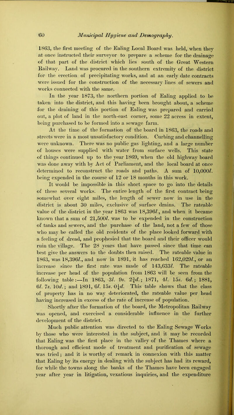 1863, tlie first meeting of the Ealing Local Board was held, when they at once instructed their sxirveyor to prepare a scheme for the drainage of that part of the district which lies south of the Great Western Railway. Land was procured in the southern extremity of the district for the erection of precipitating works, and at an early date contracts were issued for the construction of the necessary lines of sewers and ^yorks connected with the same. In the year 1873, the northern portion of Ealing applied to be taken into the district, and this having been brought about, a scheme for the draining of this iiortion of Ealing was prepared and carried out, a plot of land in the north-east corner, some 22 acress in extent, being purchased to be formed into a sewage farm. At the time of the formation of the board in 1863, the roads and streets were in a most xinsatisfactory condition. Curbing and channelling were unknown. There was no public gas lighting, and a large number of houses were supplied with Avater from surface Avells. This state of things continued up to the year 1869, Avhen the old highway board Avas done away Avith b}' Act of Parliament, and the local board at once <letermiued to reconstruct the roads and paths. A sum of 10,000/. being expended in the course of 12 or 18 months in this work. It Avould be impossible in this short space to go into the details of these several Avorks. The entire length of the first contract being somewhat OA^er eight miles, the length of scAver noAV in use in the district is about 30 miles, exclusive of surface drains. The rateable A'alue of the district in the year 1863 Avas 18,396/., and when it became kuoAvn that a sum of 21,500/. Avas to be expended in the construction of tanks and seAvers, and the purchase of the land, not a few of those Avho may be called the old residents of the place looked forward Avith a feeling of dread, and prophesied that the board and their officer Avould ruin the village. The 28 years that haA^e passed since that time can best give the ansAvers to the doubts then raised. The rateable A'alue in 1863, Avas 18,396/., and noAV in 1891, it has reached 162,029/., or an increase since the first rate Avas made of 143,633/. The rateable increase per head of the population from 1863 Avill be seen from the folloAving table:—In 1863, 3/. 9s. 2^</.; 1871, 4/. 15s. 6c?.; 1881, 6/. 7s. 10^/.; and 1891, 6/. 15s. O^c?. This table shoAvs that the class of property has in no Avay deteriorated, the rateable A'alue per head having increased in excess of the rate of increase of population. Shortly after the formation of the board, the Metropolitan Raihvay Avas opened, and exercised a considerable influence in the further development of the district. Much public attention Avas directed to the Ealing SeAvage Works by those Avho Avere interested in the subject, and it may be recorded that Ealing was the first place in the A'alley of the Thames where a thorough and efficient mode of treatment and purification of seAvage Avas tried; and it is Avorthy of remark in connexion with this matter that Ealing by its energy in dealing Avith the subject has had its rcAvard, for Avhile the tOAvns along the banks of the Thames have been engaged year after year in litigation, A'exatious inquiries, and the expenditure