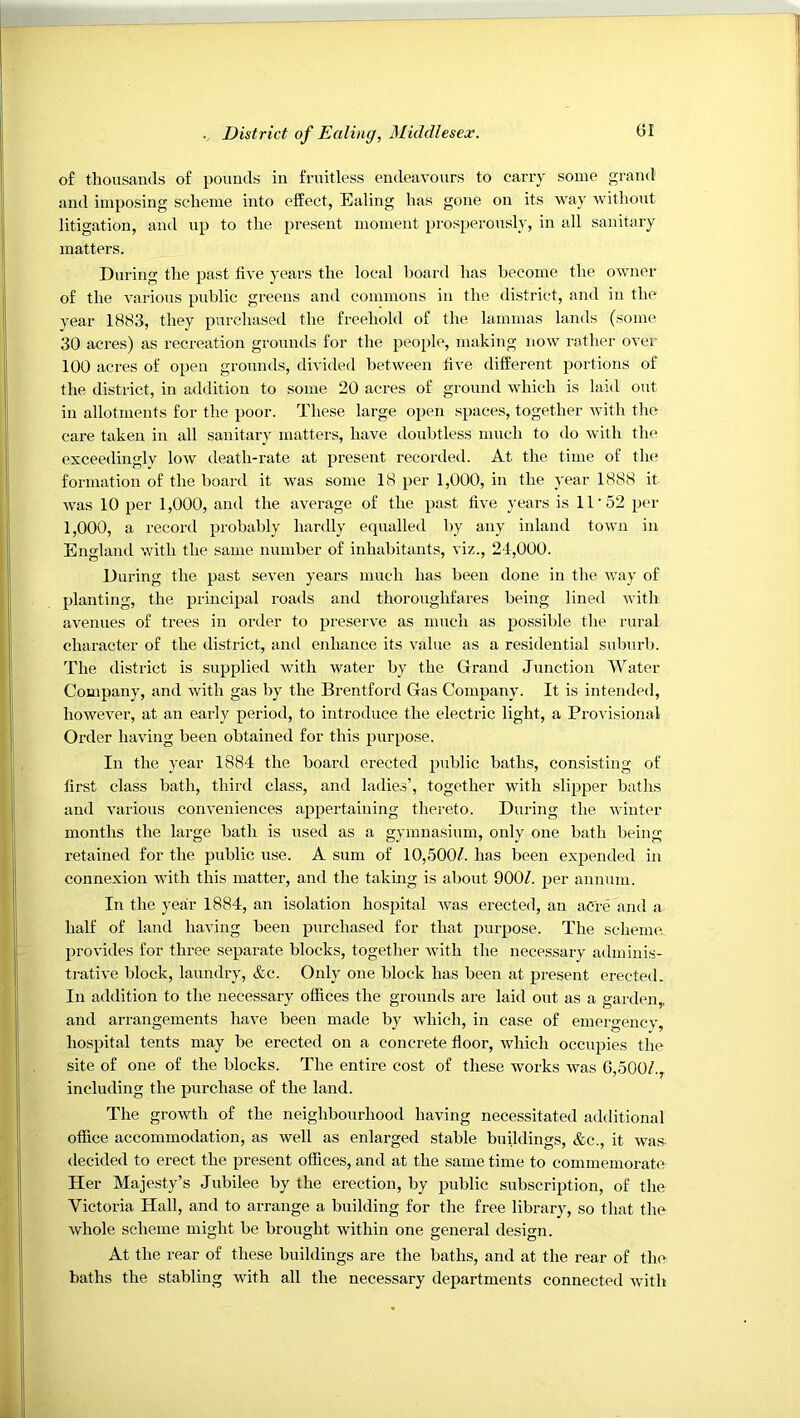 of thousands of pounds in fruitless endeavours to carry some grand and imposing scheme into effect, Ealing has gone on its way without litigation, and up to the present moment prosperously, in all sanitary matters. During the past five years the local board has become the owner of the various public greens and commons in the district, and in the year 1883, they purchased the freehold of the lammas lands (some 30 acres) as recreation grounds for the people, making now rather over 100 acres of open grounds, divided between five different portions of the district, in addition to some 20 acres of ground which is laid out in allotments for the poor. These large open spaces, together with the care taken in all sanitary matters, have doubtless much to do with the exceedingly low death-rate at present recorded. At the time of the formation of the board it was some 18 per 1,000, in the year 1888 it was 10 per 1,000, and the average of the past five years is 11'52 per 1,000, a record probably hardly equalled by any inland town in England with the same number of inhabitants, viz., 24,000. During the past seven years nurch has been done in the way of planting, the principal roads and thoroughfares being lined with avenues of trees in order to preserve as mnch as possible the rural character of the district, ami enhance its value as a residential suburb. The district is supplied with water by the Grand Junction Water Company, and with gas by the Brentford Gas Company. It is intended, however, at an early period, to introduce the electric light, a Provisional Order having been obtained for this purpo.se. In the year 1884 the board erected public baths, consisting of first class bath, third class, and ladies’, together with slipper baths and various conveniences appertaining thereto. During the winter months the large bath is used as a gymnasium, only one bath being retained for the public use. A sum of 10,500/. has been expended in connexion with this matter, and the takmg is about 900/. per annum. In the year 1884, an isolation hospital was erected, an acre and a half of land having been purchased for that purpose. The scheme, provides for three separate blocks, together Avith the necessary adminis- trative block, laundry, &c. Only one block has been at jAresent erected. In addition to the necessary offices the grounds are laid out as a garden,, and arrangements have been made by which, in case of emergencv, hospital tents may be erected on a concrete floor, which occupies the site of one of the blocks. The entire cost of these works was 6,500/., including the purchase of the land. The growth of the neighbourhood having necessitated additional office accommodation, as well as enlarged stable buildings, &c., it Avas- decided to erect the present offices, and at the same time to commemorate Her Majesty’s Jubilee by the erection, by public subscription, of the Victoria Hall, and to arrange a building for the free library, so that the Avhole scheme might be brought within one general design. At the rear of these buildings are the baths, and at the rear of the baths the stabling Avith all the necessary departments connected Avith