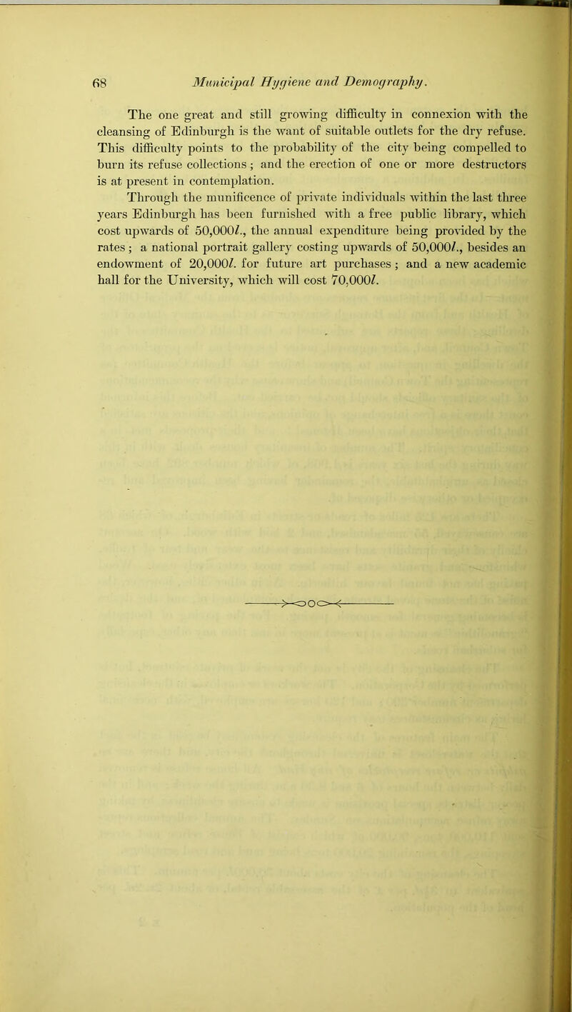 The one great and still growing difficulty in connexion with the cleansing of Edinburgh is the want of suitable outlets for the dry refuse. This difficulty points to the probability of the city being compelled to burn its refuse collections ; and the erection of one or more destructors is at present in contemplation. Through the munificence of private individuals Avithin the last three years Edinburgh has been furnished with a free public library, which cost upwards of 50,000/., the annual expenditure being proAuded by the rates; a national portrait gallery costing upAvards of 50,000/., besides an endoAvment of 20,000/. for future art purchases ; and a new academic hall for the University, Avhich will cost 70,000/. X500~f