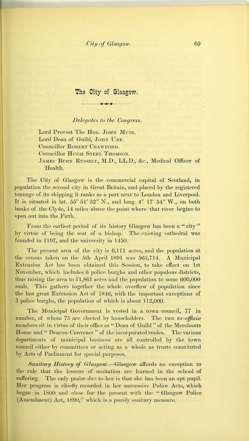 The City of G-lasgow. Delegates to the Congress. Lord Provost The Hon. John Muir. Lord Dean o£ Gruild, John Uke. Councillor Robert Crawford. Councillor Hugh Steel Thomson. Jajies Burn Russell, M.D., LL.D., &c., Medical Officer of Health. The City of Glasgow is the commercial capital of Scotland, in population the second city in Great Britain, and placed by the registered tonnage of its shipping it ranks as a port next to London and Liverpool. It is situated in lat. 55° 51' 32 H., and long. 4° 17' 54 W., on both banks of the Clyde, 14 miles above the point where that river begins to open out into the Firth. From the earliest period of its history Glasgow has been a “ city ” by virtue of being the seat of a bishop. The existing cathedral was founded in 1197, and the nnivei’sity in 1450. The present area of the city is 6,111 acres, and the population at the census taken on the 5th April 1891 was 565,714. A Municipal Extension Act has been obtained this Session, to take effect on 1st November, which includes 6 police burghs and other populous districts, thus raising the area to 11,861 acres and the population to some 660,000 souls. This gathers together the whole overflow of population since the last great Extension Act of 1846, with the important exceptions of 3 police burghs, the population of which is about 112,000. 'The Municipal Government is vested in a town council, 77 in number, of whom 75 are elected by householders. 'The two ex-officio members sit in virtue of their office as “ Dean of Guild ” of the Merchants House and “ Deacon-Convener ” of the incorporated trades. The various departments of municipal business are all controlled by the town council either by committees or acting as a whole as trusts constituted by Acts of Parliament for special purposes. Sanitary History of Glasgow.—Glasgow affords no exception to the rule that the lessons of sanitation are learned in the school of suffering. 'The only praise due to her is that she has been an apt pupil. Her progress is chiefly recorded in her successive Police Acts, which began in I860 and close for the present with the “ Glasgow Police (Amendment) Act, 1890,” which is a purely sanitary measure.