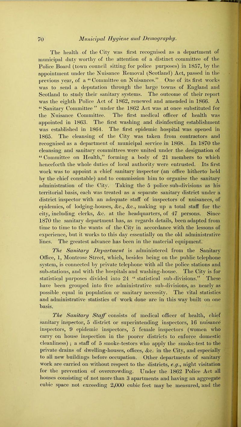 The health of the City was lirst recognised as a department of municipal duty worthy of the attention of a distinct committee of the Police Board (town council sitting for police purposes) in 1857, by the appointment under the Nuisance Removal (^Scotland) Act, passed in the previous year, of a “Committee on Nuisances.” One of its first works was to send a deputation through the large towns of England and Scotland to study their sanitary systems. The outcome of their report was the eighth Police Act of 1862, renewed and amended in 1866. A “ Sanitary Committee ” under the 1862 Act was at once substituted for the Nuisance Committee. The first medical officer of health was appointed in 1863. The first washing and disinfecting establishment was established in 1864. The first epidemic hospital was opened in 1865. The cleansing of the City was taken from contractors and recognised as a deiDartment of municipal service in 1868. In 1870 the cleansing and sanitary committees were united under the designation of “ Committee on Health,” forming a body of 21 members to which henceforth the whole duties of local authority were entrusted. Its first work was to ajjpoint a chief sanitary inspector (an office hitherto held by the chief constable) and to commission him to organise the sanitary administration of the City. Taking the 5 police sub-divisions as his territorial basis, each was treated as a separate sanitary district under a district inspector with an adequate staff of inspectors of nuisances, of epidemics, of lodging-houses, &c., &c., making up a total staff for the city, including clerks, &c. at the headquarters, of 47 persons. Since 1870 the sanitary department has, as regards details, been adapted from time to time to the wants of the City in accordance with the lessons of experience, but it works to this day essentially on the old administrative lines. The greatest advance has been in the material equipment. The Sanitary Department is administered from the Sanitary Office, 1, Montrose Street, which, besides being on the public telephone system, is connected by private telephone with all the police stations and sub-stations, and with the hospitals and washing-house. The City is for statistical purposes divided into 24 “ statistical sub-divisions.” These have been grouped into five administrative sub-divisions, as nearly as possible equal in population or sanitary necessity. The vital statistics and administrative statistics of work done are in this way built on one basis. The Sanitary Staff consists of medical officer of health, chief sanitary inspector, 5 district or superintending inspectors, 16 iiuisance inspectors, 9 epidemic inspectors, 5 female inspectors (women who carry on house inspection in the poorer districts to enforce domestic cleanliness) ; a staff of 5 smoke-testors who apply the smoke-test to the private drains of dwelling-houses, offices, &c. in the City, and especially to all new buildings before occupation. Other departments of sanitary work are carried on without respect to the districts, e.g., night visitation for the prevention of overcrowding. Under the 1862 Police Act all houses consisting of not more than 3 apartments and having an aggregate cubic space not exceeding 2,000 cubic feet may be measured, and the