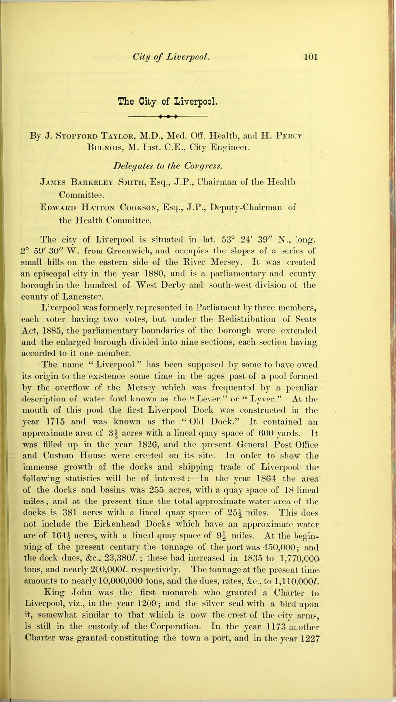 The City of Liverpool. By J. Stopford Taylor, M.D., Med. Off. Health, and H. Percy Bulnois, M. Inst. C.E., City Engineer. Delegates to the Congress. James Barkeley Smith, Esq., J.P., Chairman of the Health Committee. Edward Hatton Cookson, Esq., J.P., Deputy-Chairman of the Health Committee. The city of Liverpool is situated in lat. 53° 24' 39 E”., long. 2° 59' 30 W. from Greenwich, and occupies the .slopes of a series of small hills on the eastern side of the Elver Mersey. It was created an episcopal city in the year 1880, and is a parliamentary and county borough in the hundred of West Derby and south-west division of the county of Lancaster. Liverpool was formerly represented in Parliament by three members, each voter having two votes, but under the Eedistribution of Seats Act, 1885, the parliamentary boundaries of the borough were extended and the enlarged borough divided into nine sections, each section having accorded to it one member. The name “ Liverpool ” has been supposed by some to have owed its origin to the exi.stence some time in the ages pa.st of a pool formed by the overflow of the Mersey which was frecpiented by a peculiar description of water fowl known as the “ Lever ” or “ Lyver.” At the mouth of this pool the first Liverpool Dock was constructed in the year 1715 and was known as the “ Old Dock.” It contained an approximate area of 3^ acres with a lineal quay space of 600 yards. It was filled up in the year 1826, and the present General Post Office and Custom House were erected on its site. In order to show the immense growth of the docks and shipping trade of Liverpool the following statistics will be of interest:—In the year 1864 the area of the docks and basins was 255 acres, with a quay space of 18 lineal miles; and at the present time the total approximate water area of the docks is 381 acres with a lineal quay space of 251 miles. This does not include the Birkenhead Docks which have an approximate water are of 164| acres, with a lineal quay space of 9j miles. At the begin- ning of the present century the tonnage of the port was 450,000; and the dock dues, &c., 23,380/. ; these had increased in 1835 to 1,770,00G tons, and nearly 200,000/. respectively. The tonnage at the present time amounts to nearly 10,000,000 tons, and the dues, rates, &c., to 1,110,000/. King John was the first monarch who granted a Charter to Liverpool, viz., in the year 1209; and the silver seal with a bird upon it, somewhat similar to that which is now the crest of the city arms, is still in the custody of the Corporation. In the year 1173 another Charter was granted constituting the town a port, and in the year 1227