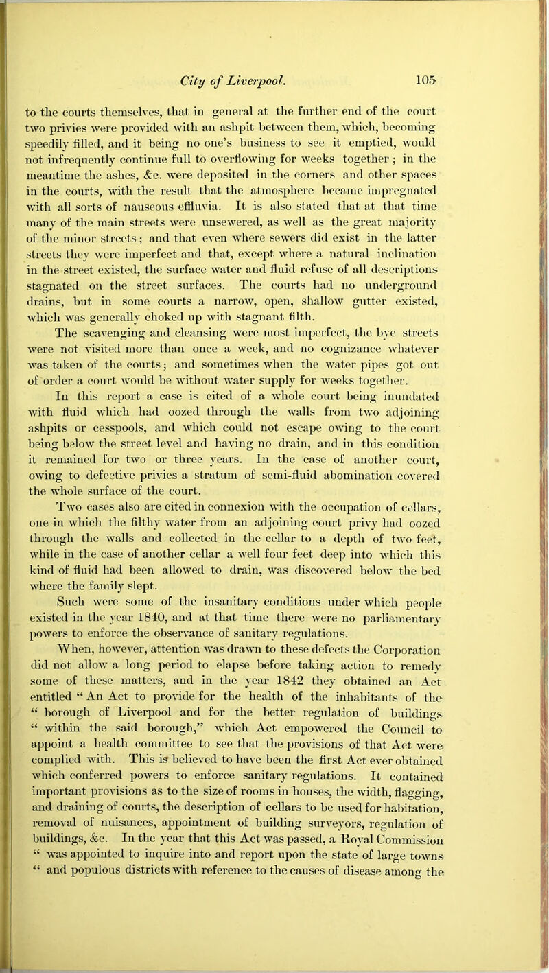 to the courts themselves, that in general at the further end of the court two privies were provided with an ashpit between them, which, becoming speedily filled, and it being no one’s business to see it emptied, would not infrequently continue full to overflowing for weeks together ; in the meantime the ashes, &c. were deposited in the corners and other spaces in the courts, with the result that the atmosphere became impregnated with all sorts of nauseous efiluvia. It is also stated that at that time many of the main streets were unsewered, as well as the great majority of the minor streets; and that even where sewers did exist in the latter streets they were imperfect and that, except where a natural inclination in the street existed, the surface water and fluid refuse of all descriptions stao-nated on the street surfaces. The courts had no underground drains, but in some courts a narrow, open, shallow gutter existed, which was generally choked up with stagnant filth. The scavenging and cleansing were most imperfect, the bye streets were not visited more than once a week, and no cognizance whatever was taken of the courts; and sometimes when the water pipes got out of order a court would be without water supply for weeks together. In this report a case is cited of a whole court being inundated with fluid which had oozed through the walls from two adjoining ashpits or cesspools, and which could not escape owing to the court being below the street level and having no drain, and in this condition it remained for two or three years. In the case of another court, owing to defective privies a stratum of semi-fluid abomination covered the whole surface of the court. Two cases also are cited in connexion with the occupation of cellars, one in which the filthy water from an adjoining court privy had oozed through the walls and collected in the cellar to a depth of two feet, while in the case of another cellar a well four feet deep into which this kind of fluid had been allowed to drain, was discovered below the bed where the family slept. Such were some of the insanitary conditions under which people existed in the year 1840, and at that time there were no parliamentary powers to enforce the observance of sanitary regulations. When, however, attention was drawn to these defects the Corporation did not allow a long period to elapse before taking action to remedy some of these matters, and in the year 1842 they obtained an Act entitled “ An Act to provide for the health of the inhabitants of the “ borough of Liverpool and for the better regulation of buildings “ within the said borough,” which Act empowered the Council to appoint a health committee to see that the provisions of that Act were complied with. This is believed to have been the fir.st Act ever obtained which conferred powers to enforce sanitary regulations. It contained important provisions as to the size of rooms in houses, the width, flagging, and draining of courts, the description of cellars to be used for habitation, removal of nuisances, appointment of building surveyors, regulation of buildings, &c. In the year that this Act was passed, a Royal Commission “ was appointed to inquire into and report upon the state of large towns “ and populous districts with reference to the causes of disease amons the