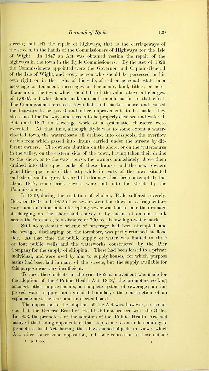 streets; but left the repiiir of highways, that is the carriageways of the streets, in the hands of the Coniinissioners of Highways for the Isle of Wight. In 1847 an Act Avas obtained A^esting the repair of the higliAvays in the toAvn in the Ryde Commissioners. By the Act of 1829 the Commissioners appointed Avere the GoAernor and Captain-General of the Isle of Wight, and eA'ery person Avdio shonkl be possessed in his OAvn right, or in the right of his Avife, of real or personal estate in a messuage or tenement, messuages or tenements, land, tithes, or liere- ditaments in the toAvn, Avhich should be of the A'alue, aboA’e all charges, of 1,000/. and Avdio should make an oath or aflirmation to that effect. The Commissioners erected a town hall and market house, and caused the footAA^ays to be paA'ed, and other improA’ements to be made; they also caused the footAvays and streets to be properly cleansed and Avatered. But until 1847 no seAverage Avork of a systematic character Avere executed. At that time, although Ryde Avas to some extent a Avater- closeted toAvn, the Avaterclosets all drained into cesspools, the oA'erhoAV drains from AA'hich passed into drains cai'ried under the streets by dif- ferent oAvners. The owners abutting on the shore, or on the Avatercourse in the Audley, on the eastern side of tlie toAvn, luiA'ing taken their drains to the shore, or to the Avatercourse, tlie owners immediately above them drained into the upper ends of these drains; and the next OAvners joined the upper ends of the last; Avhile in parts of the town situated on beds of sand or graA'el, very little drainage had been attempted; but about 1847, some brick seAvers Avere put into the streets by the Commissioners. In 1849, during the visitation of cholera, Ryde suffered severely. Between 1849 and 1852 other scAvers AVere laid down in a fragmentary way ; and an important intercepting se.Aver Avas laid to take the drainage discharging on the shore and conA'ey it by means of an elm trunk across the foreshore, to a distance of 700 feet beloAV high-Avater mark. Still no systematic scheme of seAverage had been attempted, and the seAvage, discharging on the foreshore, Avas partly returned at hood tide. At that time the public supply of Avater was limited to three or four public Avells and the Avatenvorks constructed by the Pier Company for the supply of shipping. These had been leased to a private individual, and were used by him to supply houses, for Avhich purpose mains had been laid in many of the streets, but the supply available for this purpose was very insufficient. To meet these defects, in the year 1852 a movement Avas made for the adoption of the “Public Health Act, 1848,” the promoters seeking amongst other improvements, a complete system of sewerage; an im- proved Avater supply; an extended boundary ; the construction of an esplanade next the sea; and an elected board. The opposition to the adoption of the Act was, hoAvever, so strenu- ous that the General Board of Health did not proceed Avith the Order. In 1853, the promoters of the adoption of the Public Health Act; and many of the leading opponents of that step, came to an understanding to promote a local Act having the above-named objects in aucav ; Avhich Act, after somer some'. op])osition, and some concession to those outside