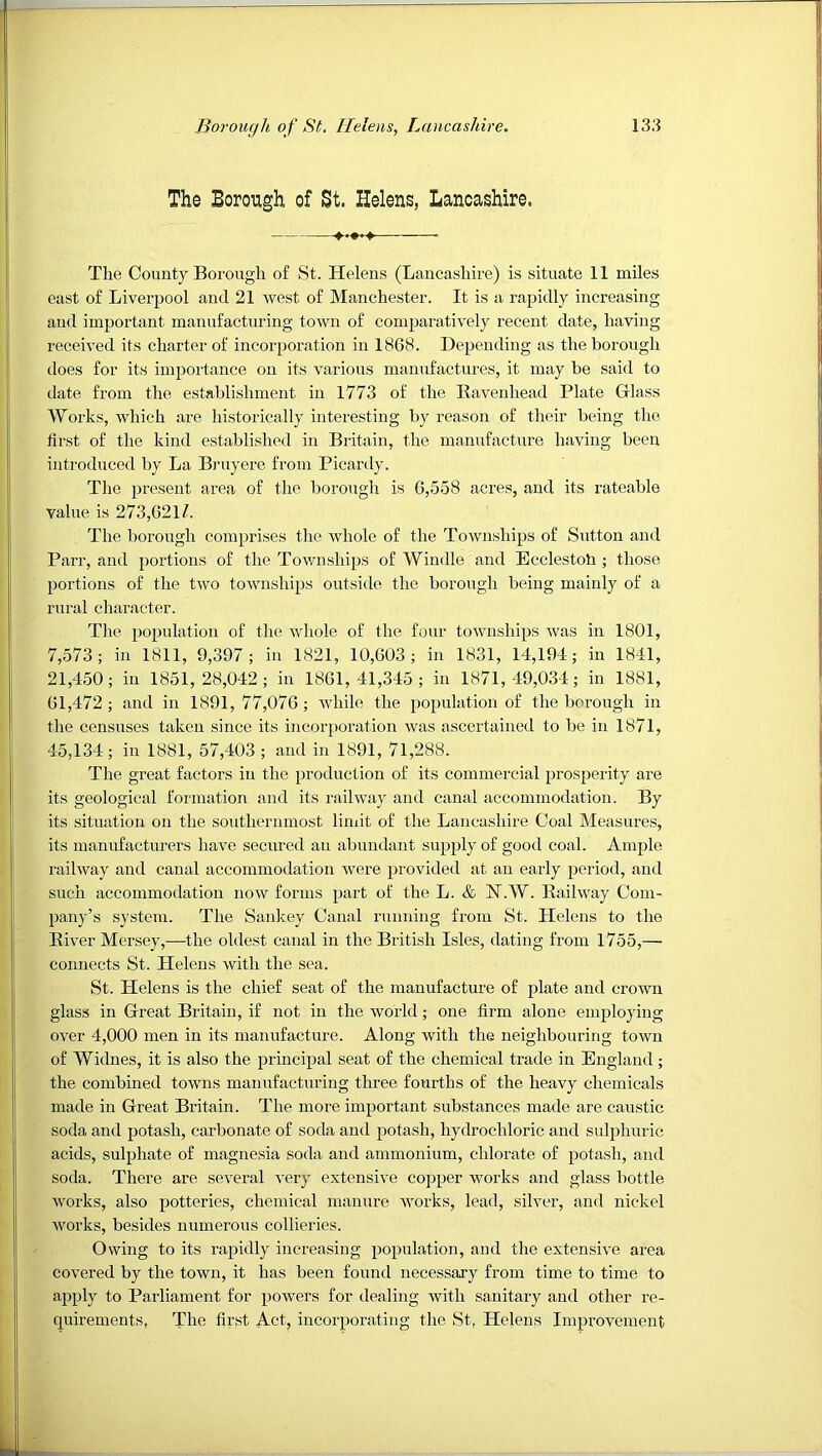 The Borough of St, Helens, Lanoashire. The County Borough of St. Helens (Lancashire) is situate 11 miles east of Liverpool and 21 west of Manchester. It is a rapidly increasing and important manufacturing town of comparatively recent date, having received its charter of incorporation in 1868. Depending as the borough does for its impoi'tance on its various manufactures, it may be said to date from the establishment in 1773 of the Kavenhead Plate Glass Works, which are historically interesting by reason of their being the first of the kind established in Britain, the manufacture having been introduced by La Bruyere from Picardy. The present area of the borough is 6,558 acres, and its rateable value is 273,621/. The borough comprises tlie whole of the Townships of Sutton and Parr, and portions of the Townships of Windle and Ecclestoti; those portions of the two townships outside the borough being mainly of a rural character. The population of the whole of the four townships was in 1801, 7,573; in 1811, 9,397; in 1821, 10,603; in 1831, 14,194; in 1841, 21,450; in 1851,28,042; in 1861,41,345; in 1871,49,034; in 1881, 61,472; and in 1891,77,076; Avhile the population of the borough in the censuses taken since its incorporation was ascertained to be in 1871, 45,134; in 1881, 57,403 ; and in 1891, 71,288. The great factors in the production of its commercial prosperity are its geological formation and its railway and canal accommodation. By its situation on the southernmost limit of the Lancashire Coal Measures, its manufacturei's have secured an abundant supply of good coal. Ample railway and canal accommodation were provided at an early period, and such accommodation now forms part of the L. & IST.W. Eailway Com- pany’s system. The Sankey Canal running from St. Helens to the River Mersey,—the oldest canal in the British Isles, dating from 1755,— connects St. Plelens with the sea. St. Helens is the chief seat of the manufacture of plate and crown glass in Great Britain, if not in the world; one firm alone employing OA'er 4,000 men in its manufacture. Along with the neighbouring town of Widnes, it is also the principal seat of the chemical trade in England; the combined towns manufacturing three fourths of the heavy chemicals made in Great Britain. The more important substances made are caustic soda and potash, carbonate of soda and potash, hydrochloric and sulphuric acids, sulphate of magnesia soda and ammonium, chlorate of potash, and soda. There are several A’ery extensive copper works and glass bottle works, also potteries, chemical manure Avorks, lead, silver, and nickel Avorks, besides numerous collieries. Owing to its rapidly increasing population, and the extensive area covered by the town, it has been found necessary from time to time to apply to Parliament for poAvers for dealing Avith sanitary and other re- quirements, The first Act, incorporating the St, Helens Improvement