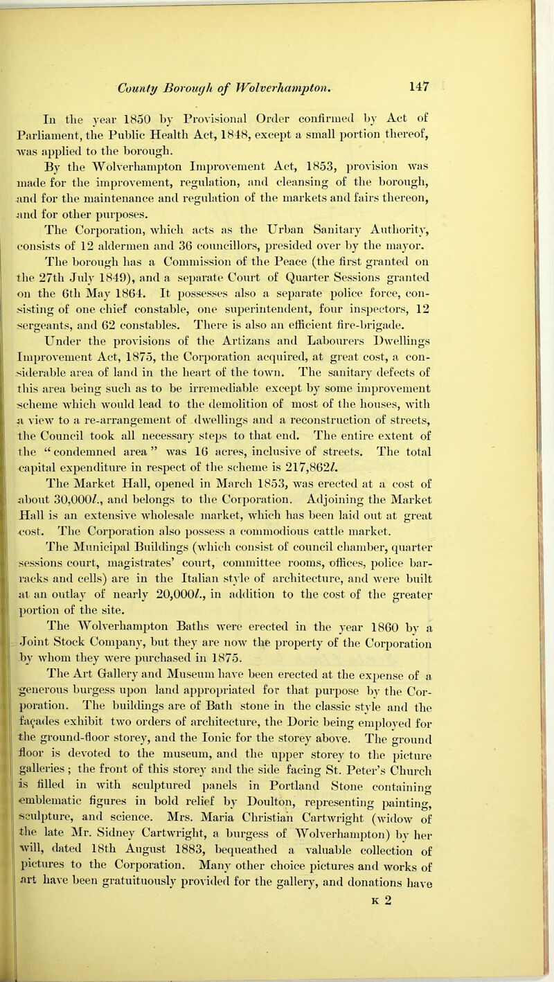 In the year 1850 by Provisional Order confirmed by Act of Parliament, the Public Health Act, 1848, except a small portion thereof, ■was applied to the borough. By the Wolverhampton Improvement Act, 1853, provision was made for the improvement, regulation, and cleansing of the borough, and for the maintenance and regulation of the markets and fairs thereon, .juul for other purposes. The Corporation, which acts as the Urban Sanitary Authority, consists of 12 aldermen and 36 councillors, presided over l)y the mayor. The borotigh has a Commission of the Peace (the first granted on the 27th July 1849), and a separate Court of Quarter Sessions granted on the 6th May 1864. It possesses also a separate police force, con- .'iisting of one chief constable, one supei'inteiulent, four inspectors, 12 sergeants, and 62 constables. There is also an efficient fire-brigade. Under the provisions of the Artizans and Labourers Dwellings I Improvement Act, 1875, the Corporation acquired, at great cost, a con- siderable area of land in the heart of the town. The sanitary defects of this area being such as to be irremediable except by some improvement scheme which would lead to the demolition of most of the houses, with n view to a re-arrangement of dwellings and a reconstruction of streets, the Council took all necessary steps to that end. The entire extent of the “condemned area” was 16 acres, inclusive of streets. The total capital expenditure in respect of the scheme is 2l7,862Z. The Market Hall, opened in March 1853, was erected at a cost of about 30,0007, and belongs to the Corporation. Adjoining the Market Hall is an extensive wholesale market, which has been laid out at great cost. The Corporation also possess a commodious cattle market. The Municipal Buildings (which consist of council chamber, quarter sessions court, magistrates’ court, committee rooms, offices, police bar- racks and cells) are in the Italian .style of architecture, and were built at an outlay of nearly 20,0007, in addition to the cost of the greater portion of the site. The Wolverhampton Baths were erected in the year i860 by a j .loint Stock Company, but they are now the property of the Corporation I by whom they were purchased in 1875. The Art Gallery and Museum have been erected at the expense of a 1 generous burgess upon land appro[)riated for that purpose by the Cor- I poration. The buildings are of Bath stone in the classic style and the facades exhibit two orders of architecture, the Doric being emploved for the ground-floor storey, and the Ionic for the storey above. The ground floor is devoted to the museum, and the upper storey to the picture galleries; the front of this storey and the side facing St. Peter’s Church is filled in with sculptured panels in Portland Stone containing emblematic figures in bold relief by Doulton, representing piiinting, sculpture, and science. Mrs. Maria Christian Cartwright (widow of the late Mr. Sidney Cartwright, a burgess of Wolverhampton) by her will, dated 18th August 1883, bequeathed a valuable collection of pictures to the Corporation. Many other choice pictures and works of art have been gratuituously provided for the gallery, and donations have K 2