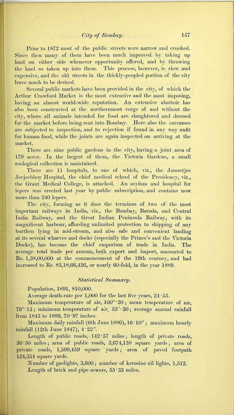 Prior to 1872 most of the public streets were narrow and crooked. Since then many of them have been much improved by taking up laud on either side whenever opportunity offered, and l)y throwing the land so taken up into them. This process, however, is slow and expensive, and the old streets in the thickly-peopled portion of the city leave much to he desired. Several public markets have been provided in the city, of which the Arthur Crawford Market is the most extensive and the most imposing, having an almost world-wide reputation. An extensive abattoir has also been constructed at the northernmost verge of and without the city, where all animals intended for food are slaughtered and dressed for the market before being sent into Bombay. Here also the carcasses are subjected to inspection, and to rejection if found in any way unfit for human food, while the joints are again inspected on arriving at the market. There are nine public gardens in the city, having a joint area of 179 acres. In the largest of them, the Victoria Gardens, a small zoological collection is maintained. There are 11 hospitals, to one of which, viz., the Jamsetjee Jeejeebhoy Hospital, the chief medical school of the Presidency, viz., the Grant Medical College, is attached. An asylum and hospital for lepers was erected last year by public subscription, and contains now more than 240 lepers. The city, forming as it does the terminus of two of the most important railways in India, viz., the Boinhay, Baroda, and Central India Eailway, and the Great Indian Peninsula Railwaj', with its magnificent harbour, affording unlimited protection to shipping of any burthen lying in mid-stream, and also safe and convenient landing at its several wharves and docks (especially the Prince’s and the Victoria Docks), has become the chief emporium of trade in India. The average total trade per annum, both export and import, amounted to Rs. 1,38,00,000 at the commencement of the 19th century, and had increased to Rs. 83,18,66,426, or nearly 60-fold, in the year 1889. Statistical Summary. Population, 1891, 810,000. Average death-rate per 1,000 for the last five years, 24-55. Maximum temperature of air, 100° ‘ 20; mean temperature of air, 79°'13; minimum temperature of air, 53°-30; average annual rainfall from 1843 to 1889, 70-97 inches. Maximum daily rainfall (6th June 1886), 16'10 ; maximum hourly rainfall (12th June 1847), 4 •22. Length of public roads, 142’57 miles; length of private roads, 36'50 miles; area of public roads, 3,674,138 square yards; area of private roads, 1,599,459 square yards; area of paved footpath 124,354 square yards. Number of gaslights, 3,600; number of kerosine oil lights, 1,512. Length of brick and pipe sewers, 55 ” 33 miles.