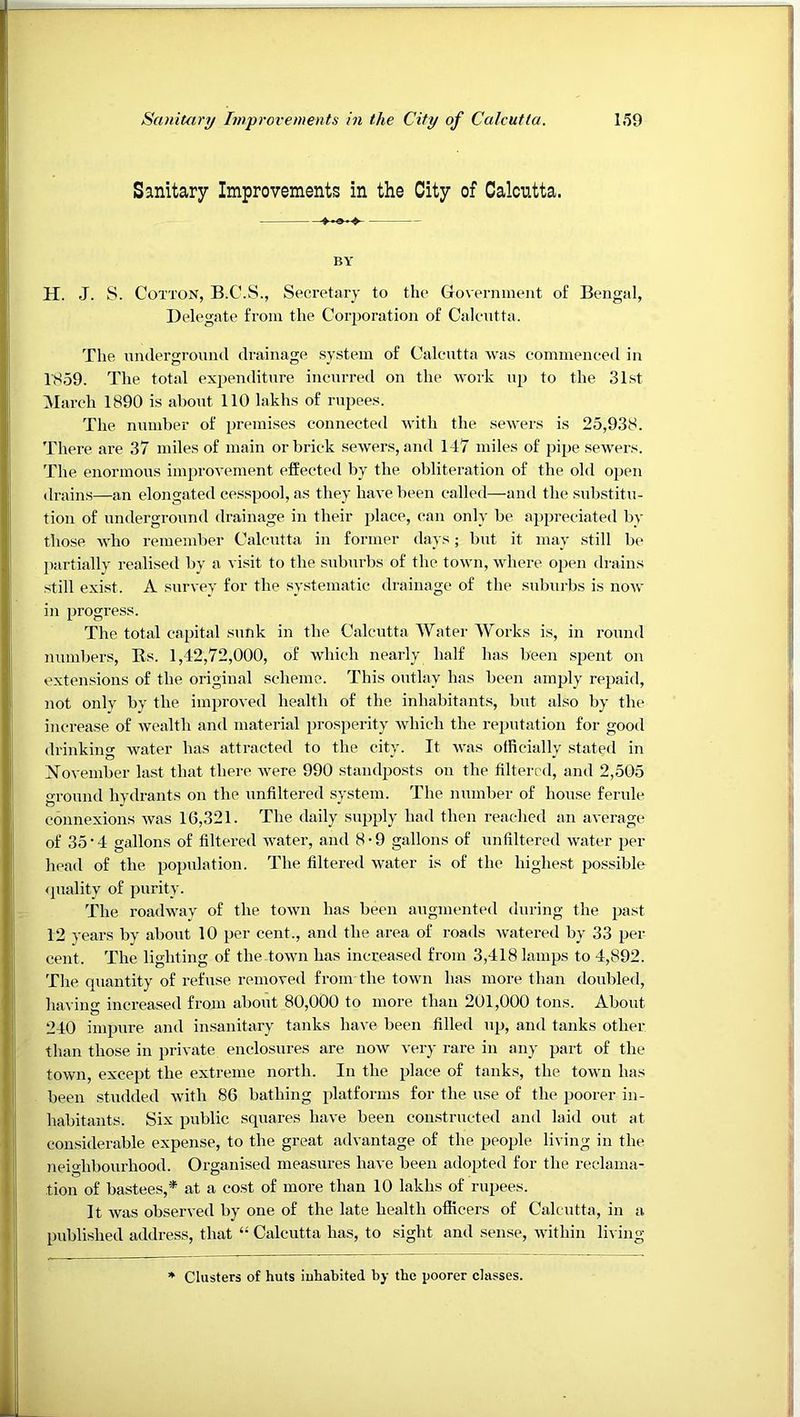 Sanitary Improvements in the City of Calcutta. I,*59 i Sanitary Improvements in the City of Calcutta. ' I BY H. J. S. Cotton, B.C.S., Secretary to tlie Government of Bengal, Delegate from the Corporation of Calcntta. The nndergronnd drainage system of Calcutta was commenced in 1S59. The total expenditure incnrred on the work np to the 31st March 1890 is abont 110 lakhs of rupees. The number of premises connected with the sewers is 25,938. There are 37 miles of main or brick sewers, and 147 miles of pipe sewers. The enormous improvement effected by the obliteration of the old open drains—an elongated cesspool, as they have been called—and the substitu- tion of underground drainage in their place, can only be appreciated by those who remember Calcntta in former days; bnt it may still be partially realised by a visit to the s\d)urbs of the town, where open drains still exist. A survey for the systematic drainage of the suburbs is now in progress. The total capital snnk in the Calcutta Water Works is, in round numbers, Es. 1,42,72,000, of which nearly half has been spent on extensions of the original scheme. This outlay has been amply repaid, not only by the improved health of the inhabitant.s, but also by the increase of wealth and material prosperity which the reputation for good drinkino- water has attracted to the citv. It was officially stated in O . ► November last that there were 990 standposts on the filtered, and 2,505 ground hydrants on the unfiltered system. The number of house ferule connexions was 16,321. The daily supply had then reached an average of 35 • 4 gallons of filtered water, and 8 • 9 gallons of unfiltered water per head of the population. The filtered water is of the highest possible <piality of purity. The roadway of the town has been augmented during the jjast 12 years by about 10 per cent., and the area of roads w'atered by 33 per cent. The lighting of thedown has increased from 3,418 lamps to 4,892. The quantity of refuse removed from the town has more than doubled, having increased from about 80,000 to more than 201,000 tons. About 240 impure and insanitary tanks have been filled np, and tanks other than those in private enclosures are now very rare in any part of the town, except the extreme north. In the place of tanks, the town has been studded with 86 bathing platforms for the use of the poorer in- habitants. Six public squares have been constructed and laid out at considerable expense, to the great advantage of the people living in the neighbourhood. Organised measures have been adopted for the reclama- tion of bastees,* at a cost of more than 10 lakhs of rupees. It Avas observed by one of the late health officers of Calcntta, in a published address, that “ Calcutta has, to sight and sense, Avithin living I Clusters of huts iuhabited by the poorer classes.