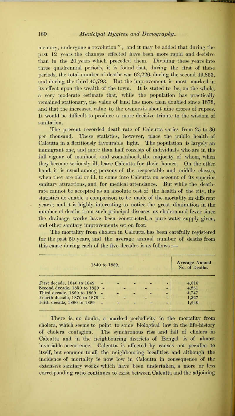 memory, undergone a revolution ” ; and it may be added that during the pist 12 years the changes effected have been more rapid and decisive than in the 20 years which preceded them. Dividing these years into three quadrennial periods, it is found that, during the first of these periods, the total number of deaths was 62,226, during the second 49,863, and during the third 45,793. But the improvement is most marked in its effect upon the wealth of the town. It is stated to be, on the whole, a very moderate estimate that, while the population has practically remained stationary, the value of land has moi’e than doubled since 1878, and that the increased value to the owners is about nine crores of rupees. It would be difficult to produce a more decisive tribute to the wisdom of sanitation. The present recorded death-rate of Calcutta varies from 25 to 30 per thousand. These statistics, however, place the public health of Calcutta in a fictitiously favoiu'able light. The popidation is largely an immigrant one, and more than half consists of individuals who are in the full vigour of manhood and womanhood, the majority of whom, when they become seriously ill, leave Calcutta for their homes. On the other hand, it is usual among persons of the respectable and middle classes, when they are old or ill, to come into Calcutta on account of its superior sanitary attractions, and for medical attendance. But while the death- rate cannot be accepted as an absolute test of the health of the city, the statistics do enable a comparison to be made of the mortality in different years ; and it is highly interesting to notice the great diminution in the number of deaths from such principal diseases as cholera and fever since the drainage works have been constructed, a pure water-supply given, and other sanitary improvements set on foot. The mortality from cholera in Calcutta has been carefully registered for the past 50 years, and the average annual number of deaths from this cause during each of the five decades is as follows :— 1840 to 1889. Average Annual No. of Deaths. First decade, 1840 to 1849 Second decade, 1850 to 1859 - Third decade, 1860 to 1869 - Fourth decade, 1870 to 1879 - Fifth decade, 1880 to 1889 4,818 4,261 4,747 1,327 1,640 There is, no doubt, a marked periodicity in the mortality from cholera, which seems to point to some biological law in the life-history of cholera contagion. The synchronous rise and fall of cholera in Calcutta and in the neighbouring districts of Bengal is of almost invariable occurrence. Calcutta is affected by causes not peculiar to itself, but common to all the neighbouring localities, and although the incidence of mortality is now low in Calcutta in consequence of the extensile sanitary works which have been undertaken, a more or less corresponding ratio continues to exist between Calcutta and the adjoining