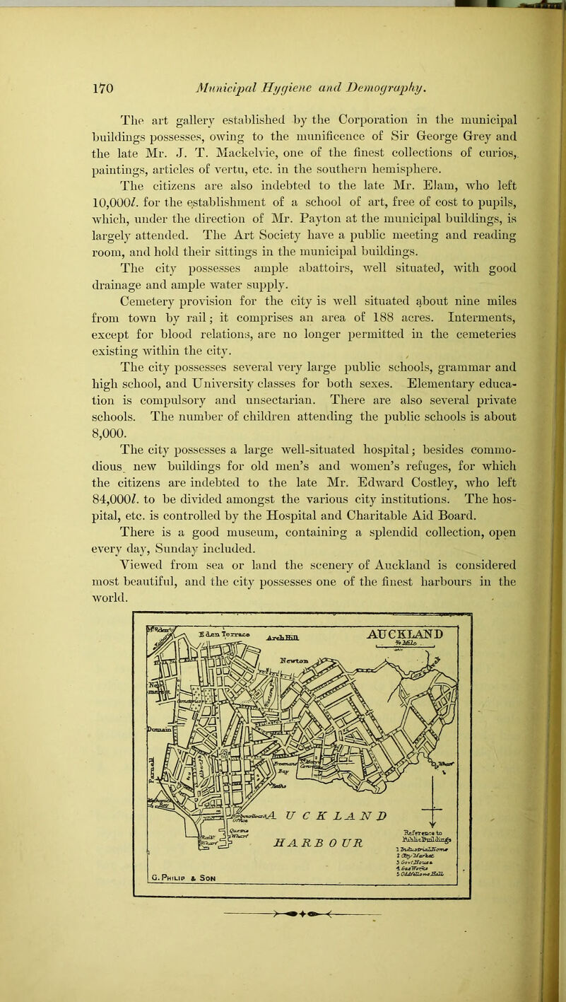 The art gallery established by tlie Corporation in the municipal buildings possesses, owing to the mnnificence of Sir George Grey and the late Mr. J. T. Mackehie, one of the finest collections of curios, paintings, articles of vertn, etc. in the sonthern hemisphere. The citizens are also indebted to the late Mr. Elam, who left 10,000/. for the e.stablishmeut of a school of art, free of cost to pupils, which, under the direction of Mr. Payton at the municipal buildings, is largely attended. The Art Society have a 2)nblic meeting and reading room, and hold their sittings in the mnniciiJal buildings. The city ^^ossesses ample abattoirs, well situated, with good drainage and am^jle water su^jply. Cemetery ^^rovision for the city is well situated about nine miles from town by rail; it comprises an area of 188 acres. Interments, except for blood relations, are no longer ^Jermitted in the cemeteries existing within the city. The city }Jossesses several very large ^J^klic schools, grammar and high school, and University classes for both sexes. Elementary educa- tion is coni2)nlsory and rmsectarian. There are also several [jrivate schools. The number of children attending the jJublic schools is about 8,000. The city 2>ossesses a large well-situated hos^jital; besides commo- dious new buildings for old men’s and women’s refuges, for which the citizens are indebted to the late Mr. Edward Costley, who left 84,000/. to be divided amongst the various city institutions. The hos- pital, etc. is controlled by the Hosjjital and Charitable Aid Board. There is a good museum, containing a splendid collection, oj)en every da}', Snndaj’ included. Viewed from sea or land the scenery of Auckland is considered most beautiful, and the city possesses one of the finest harbours in the world.
