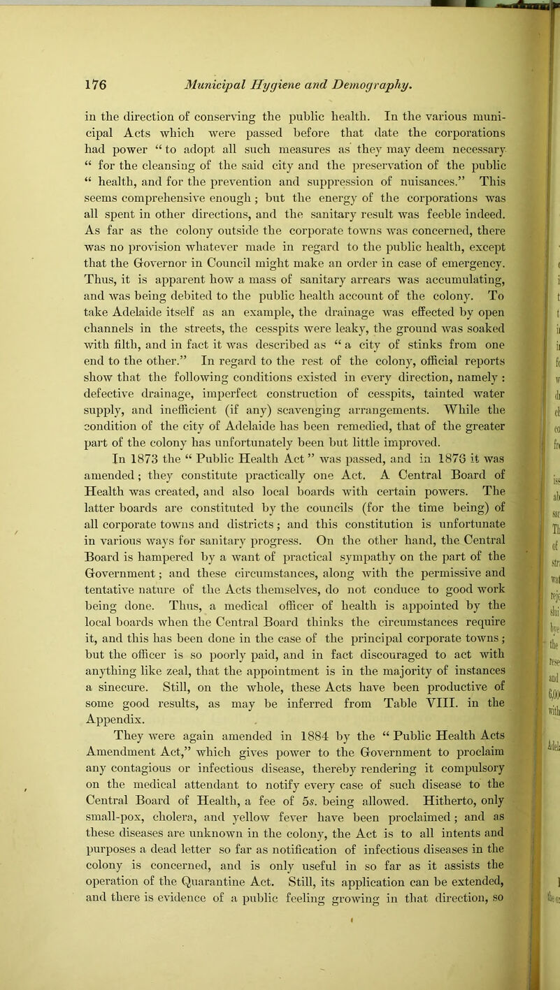 in the direction of conserving the public health. In the various muni- cipal Acts which were passed before that date the corporations had power “ to adopt all such measures as they may deem necessary “ for the cleansiug of the said city and the preservation of the public “ health, and for the prevention and suppression of nuisances.” This seems comprehensive enough ; but the energy of the corporations was all spent in other directions, and the sanitary result was feeble indeed. As far as the colony outside the corporate towns was concerned, there was no provision whatever made in regard to the public health, except that the Grovernor in Council might make an order in case of emergency. Thus, it is apparent how a mass of sanitary arrears was accumulating, and was being debited to the public health account of the colony. To take Adelaide itself as an example, the drainage was effeeted by open channels in the streets, the cesspits were leaky, the ground was soaked with filth, and in fact it was described as “ a city of stinks from one end to the other.” In regard to the rest of the colony, official reports show that the following conditions existed in every direction, namely : defective drainage, imperfect construction of cesspits, tainted water supply, and inefficient (if any) scavenging arrangements. While the condition of the city of Adelaide has been remedied, that of the greater part of the colony has unfortunately been but little improved. In 1873 the “ Public Health Act” was passed, and in 1876 it was amended; they constitute practically one Act. A Central Board of Health was created, and also local boards with certain powers. The latter boards are constituted by the councils (for the time being) of all corporate towns and districts; and this constitution is unfortunate in various ways for sanitary progress. On the other hand, the Central Board is hampered by a want of practical sympathy on the part of the Government; and these circumstances, along with the permissive and tentative nature of the Acts themselves, do not conduce to good work being done. Thus, a medical officer of health is appointed by the local boards when the Central Board thinks the circumstances require it, and this has been done in the case of the principal corporate towns ; but the officer is so poorly paid, and in fact discouraged to act with anything like zeal, that the appointment is in the majority of instances a sinecure. Still, on the whole, these Acts have been productive of some good results, as may be inferred from Table VIII. in the Appendix. They were again amended in 1884 by the “ Public Health Acts Amendment Act,” which gives power to the Government to proclaim any contagious or infectious disease, thereby rendering it compulsory on the medical attendant to notify every case of such disease to the Central Board of Health, a fee of 5s. being allowed. Hitherto, only small-pox, cholera, and yellow fever have been proclaimed; and as these diseases are unknown in the colony, the Act is to all intents and purposes a dead letter so far as notification of infectious diseases in the colony is concerned, and is only useful in so far as it assists the operation of the Quarantine Act. Still, its application can be extended, and there is evidence of a public feeling growing in that direction, so