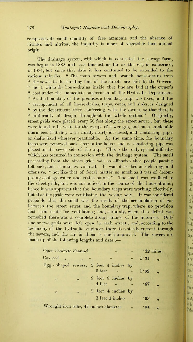 comparatively small quantity of free ammonia and the absence of nitrates and nitrites, the impurity is more of vegetable than animal origin. The drainage system, with which is connected the sewage farm, was begun in 1882, and was finished, as far as the city is concerned, in 1884, but since that date it has continued to be extended to the various suburbs. “ The main sewers and branch house-drains from “ the sewer to the building line of the streets are laid by the Govern- “ ment, while the house-drains inside that line are laid at the owner’s “ cost under the immediate supervision of the Hydraulic Department. “ At the boundary of the premises a boundary trap was fixed, and the “ arrangement of all house-drains, traps, vents, and sinks, is designed “ by the department after conferring with the owner, so that there is “ uniformity of design throughout the whole system.” Originally, street grids were placed every 50 feet along the street sewer ; but these were found to be vents for the escape of sewer gas, and such intolerable nuisances, that they were finally nearly all closed, and ventilating pipes or shafts fixed wherever practicable. At the same time, the boundary traps were removed back close to the house and a ventilating pipe was placed on the sewer side of the trap. This is the only special difficnlty which has occurred in connexion with the drainage system. The smell proceeding from the street grids was so offensive that people passing felt sick, and sometimes A’omited. It was described as sickening and offensive, “ not like that of foccal matter so much as it was of decom- posing cabbage water and rotten onions.” The smell was confined to the street grids, and was not noticed in the course of the house-drains ; hence it was apparent that the boundary traps were working effectively, but that the grids were ventilating the wrong way. It was considered probable that the smell was the result of the accumulation of gas between the street sewer and the boundary trap, where no provision had been made for ventilation; and, certainly, when this defect was remedied there was a complete disappearance of the nuisance. Only one or two grids were left open in each street; and, according to the testimony of the hydraulic engineer, there is a steady current through the sewers, and the air in them is much improved. The sewers are made up of the following lengths and sizes :— Open concrete channel - - - Covered „ „ - Egg - shaped sewers, 3 feet 4 inches by 5 feet „ „ 2 feet 8 inches by 4 feet „ „ 2 feet 4 inches by 3 feet 6 inches Wrought-iron tube, 42 inches diameter • 32 miles. 1-31 „ 1-62 „ •67 „ •93 •04