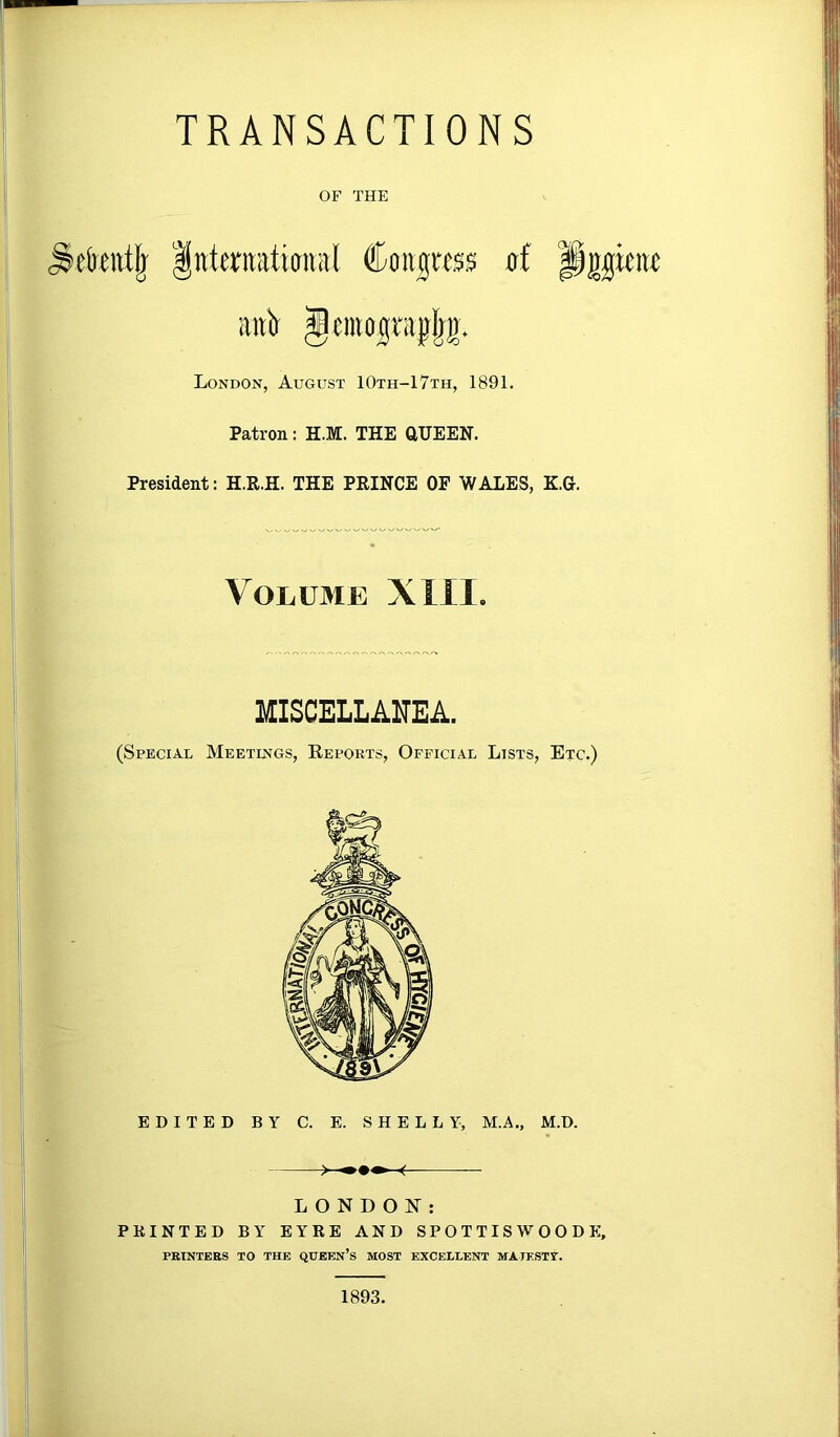 TRANSACTIONS OF THE etettt^ Interiiatiaital Coii|«s$ of Pgpiw aiift London, August 10th-17th, 1891. Patron: H.M. THE aUEEN. President: H.R.H. THE PRINCE OF WALES, K.G. Volume XIII. MISCELLAITEA. (Special Meetings, Reports, Official Lists, Etc.) EDITED BY C. E. SHELLY, M.A., M.D. LONDON: FEINTED BY EYRE AND SPOTTISWOODF:, PRINTEKS TO THE QUEEn’s MOST EXCELLENT MATESTT. 1893.