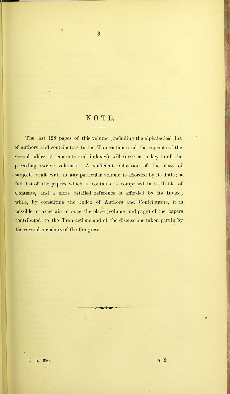 N 0 T E. The last 128 pages of this volume (including the alphabetical Jist of authors and contributors to the Transactions and the reprints of the several tables of contents and indexes) will serve as a key to all the preceding twelve volumes. A sufficient indication of the class of subjects dealt with in any particular volume is afforded by its Title: a full list of the papers which it contains is comprised in its Table of Contents, and a more detailed reference is afforded by its Index; while, by consulting the Index of Authors and Contidbutors, it is possible to ascertain at once the place (volume and page) of the papers contributed to the Transactions and of the discussions taken part in by the several members of the Congress. A 2 i p. 2620.