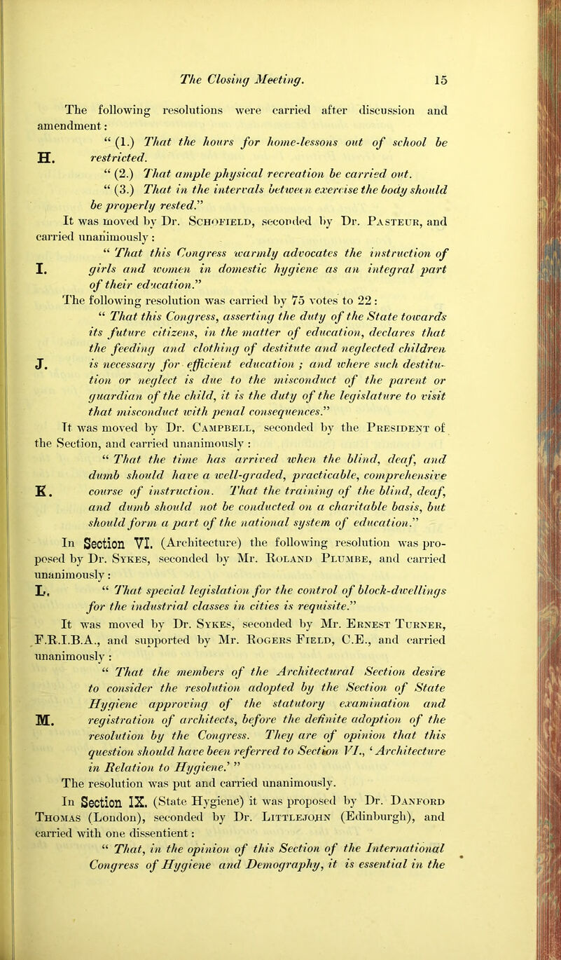 The following resolutions were carried after discussion and amendment : “ (1.) That the hours for home-lessons out of school be TT- restricted. “ (2.) That ample physical recreation be carried out. “ (3.) That in the intervals betioeen exercise the body should be properly rested^ It was moved by Dr. Schofield, seconded by Dr. Pasteur, and carried unanimously: “ That this Congress warmly advocates the instruction of I. girls and women in domestic hygiene as an integral part of their education^ 'I’he following resolution was carried by 75 votes to 22: “ That this Congress, asserting the duty of the State towards its future citizens, in the matter of education, declares that the feeding and clothing of destitute and neglected children J. is necessary for efficient education; and ichere such destitu- tion or neglect is due to the misconduct of the parent or guardian of the child, it is the duty of the legislature to visit that misconduct loith penal consequences.” It was moved by Dr. Campbell, seconded by the President of the Section, and carried unanimously : “ That the time has arrived ivhen the blind, deaf, and dumb should have a well-graded, practicable, comprehensive K. course of instruction. That the training of the blind, deaf, and dumb should not be conducted on a charitable basis, but should form a part of the national system of education.” In Section VI. (Architecture) the following resolution was pro- posed by Dr. Sykes, seconded by Mr. Poland Plumbe, and carried unanimously: I,, “ That special legislation for the control of block-dwellings for the industrial classes in cities is requisite.” It was moved by Dr. Sykes, seconded by Mr. Ernest Turner, F.R.I.B.A., and supported by Mr. Rogers Field, C.E., and carried unanimously : “ That the members of the Architectural Section desire to consider the resoltdion adopted by the Section of State Hygiene approving of the statutory examination and M. registration of architects, before the definite adoption of the resolution by the Congress. They are of opinion that this question should have been referred to Section VI., ^Architecture in Relation to Hygiene.' ” The resolution was put and carried unanimously. In Section IX. (State Hygiene) it was proposed by Dr. Danford Thomas (London), seconded by Dr. Little.iohn (Edinburgh), and carried with one dissentient: “ That, in the opinion of this Section of the International Congress of Hygiene and Demography, it is essential in the