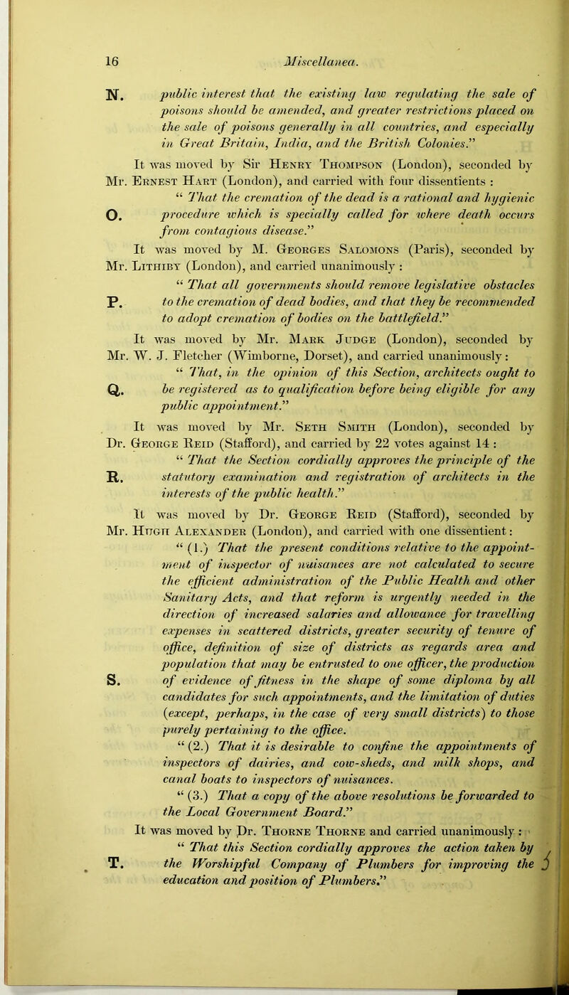 public interest that the existing law regulating the sale of poisons should be amended, and greater restrictions placed on the sale of poisons generally in all countries, and especially in Great Britain, India, and the British Colonies.” It was moved by Sir Henry Thompson (London), seconded by Mr. Ernest Hart (London), and carried with fonr dissentients : “ 'J'hat the cremation of the dead is a rational and hygienic O. procedure which is specially called for where death occurs from contagious disease.” It was moved by M. Georges Salomons (Paris), seconded by Mr. Lithiby (London), and carried nnanimonsly : “ That all governments slioidd remove legislative obstacles P. to the cremation of dead bodies, and that they be recoimnended to adopt cremation of bodies on the battlefield^ It was moved by Mr. Mark Judge (London), seconded by Mr. W. J. Fletcher (Wimborne, Doi'set), and cai-ried unanimously: “ That, in the opinion of this Section, architects ought to Q. . be registered as to qualification before being eligible for any public appointment^ It was moved by Mr. Seth Smith (London), seconded by Dr. George Reid (Stafford), and carried by 22 votes against 14 : “ That the Section cordially approves the principle of the R. statutory examination and registration of architects in the interests of the public healths It was moved by Dr. George Reid (Stafford), seconded by Mr. Hugh Alexander (London), and carried with one dissentient: “ (1.) That the present conditions relative to the appoint- ment of inspector of nuisances are not calculated to secure the efficient administration of the Public Health and other Sanitary Acts, and that reform is urgently needed in the direction of increased salaries and allowance for travelling expenses in scattered districts, greater security of tenure of office, definition of size of districts as regards area and population that may be entrusted to one officer, the production S. of evidence of fitness in the shape of some diploma by all candidates for such appointments, and the limitation of duties {except, perhaps, in the case of very small districts) to those purely pertaining to the office. “ (2.) That it is desirable to confine the appointments of inspectors of dairies, and cow-sheds, and milk shops, and canal boats to inspectors of nuisances. “ (3.) That a copy of the above resolutions be forwarded to the Local Government Board.” It was moved by Dr. Thorne Thorne and carried unanimously : “ That this Section cordially approves the action taken by T. the Worshipfid Company of Plumbers for improving the education and position of Plumbers.”