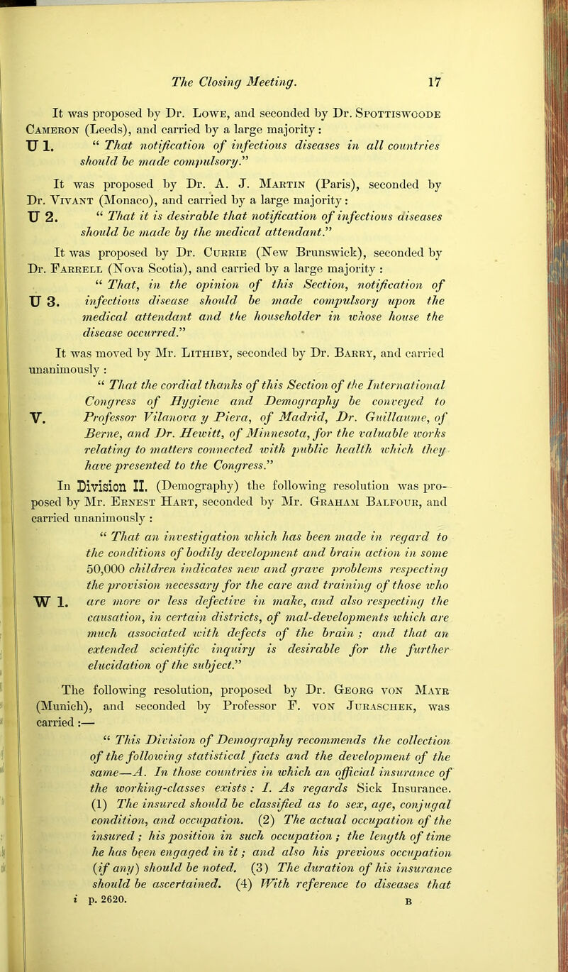 It was proposed by Dr. Lowe, and seconded by Dr. Spottiswoode Cameron (Leeds), and carried by a large majority: Ul. “ That notification of infectious diseases in all countries should be made compulsory.” It was proposed by Dr. A. J. Martin (Paris), seconded by Dr. VivANT (Monaco), and carried by a large majority: U 2. That it is desirable that notification of infectious aiseases should be made by the medical attendant^ It was proposed by Dr. Currie (New Brunswick), seconded by Dr. Farrell (Nova Scotia), and carried by a large majority : “ That, in the opinion of this Section, notification of U 3. infectious disease should be made compulsory upon the mediccd attendant and the householder in whose house the disease occurred.” It was moved by Mr. Lithiby, seconded by Dr. Barry, and carried unanimously : “ That the cordial thanks of this Section of the International Congress of Hygiene and Demography be conveyed to V. Professor Vilanova y Piera, of Madrid, Dr. Gidllaume, of Berne, and Dr. Hewitt, of Minnesota, for the valuable works relating to matters connected with public health which they have presented to the Congress.” In Division II. (Demography) the following resolution was pro- posed by Mr. Ernest Hart, seconded by Mr. Graham Balfour, and carried unanimously : “ That an investigation which has been made in regard to the conditions of bodily development and brain action in some 50,000 children indicates neio and grave problems respecting the provision necessary for the care and training of those who W 1. are more or less defective in make, and also respecting the causation, in certain districts, of mal-developments which are much associated with defects of the brain; and that an extended scientific inquiry is desirable for the further elucidation of the subject.” The following resolution, proposed by Dr. Georg von Mayr (Munich), and seconded by Professor F. vON Juraschek, was carried :— “ This Division of Demography recommends the collection of the following statistical facts and the development of the same—A. In those countries in lohich an official insurance of the working-classes exists : I. As regards Sick Insurance. (1) The insured should be classified as to sex, age, conjugal condition, and occupation. (2) The actual occupation of the insured; his position in such occupation ; the length of time he has been engaged in it; and also his previous occupation (if any) should be noted. (3) The duration of his insurance should be ascertained. (4) With reference to diseases that i p. 2620. B