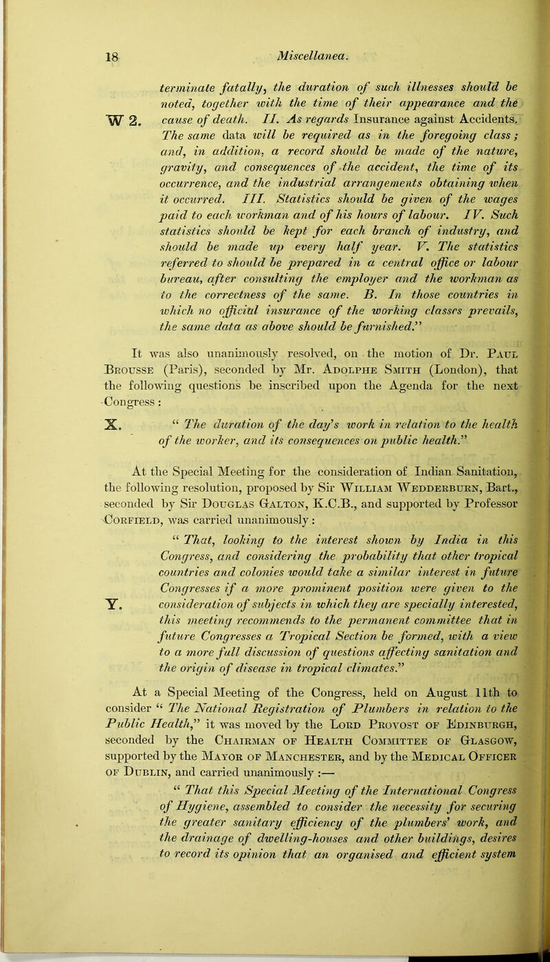 terminate fatally^ the duration of such illnesses should be noted, together ivith the time of their appearance and the W 2. cause of death. II. As regards Insurance against Accidents. The same data ivill he required as in the foregoing class; and, in addition, a record shoidd he made of the nature, gravity, and consequences of the accident, the time of its occurrence, and the industrial arrangements obtaining when it occurred. III. Statistics shoidd be given of the wages paid to each workman and of his hours of labour. IV. Such statistics should be kept for each branch of industry, and should be made up every half year. V. The statistics referred to should be prepared in a central office or labour bureau, after considting the employer and the workman as to the correctness of the same. B. In those countries in which no official insurance of the working classes prevails, the same data as above should be furnished.” It was also unanimously resolved, on the motion of Dr. Paul Brousse (Paris), seconded by Mr. Adolphe Smith (London), that the following questions be inscribed upon the Agenda for the next ■Congress : X. “ The duration of the day's loork in relation to the health of the worker, and its consequences on public health.” At the Special Meeting for the consideration of Indian Sanitation, the following resolution, proposed by Sir William Wedderbuen, Bart., seconded by Sir Douglas Gtalton, K.C.B., and supported by Professor ■CoRFiELD, was carried unanimously ; “ That, looking to the interest shown by India in this Congress, and considering the probability that other tropical countries and colonies woidd take a similar interest in future Congresses if a more prominent position were given to the Y. consideration of subjects in which they are specially interested, this meeting recommends to the permanent committee that in future Congresses a Tropical Section be formed, with a view to a more fall discussion of questions affecting sanitation and the origin of disease in tropical climatesT At a Special Meeting of the Congress, held on August 11th to consider “ The National Registration of Plumbers in relation to the Public Health,” it was moved by the Lord Provost of Edinburgh, seconded by the Chairman of Health Committee of Glasgow, supported by the Mayor of Manchester, and by the Medical Officer of Dublin, and carried unanimously :— “ That this Special Meeting of the International Congress of Hygiene, assembled to consider the necessity for securing the greater sanitary efficiency of the plumbers' work, and the drainage of dwelling-houses and other buildings, desires to record its opinion that an organised and efficient system