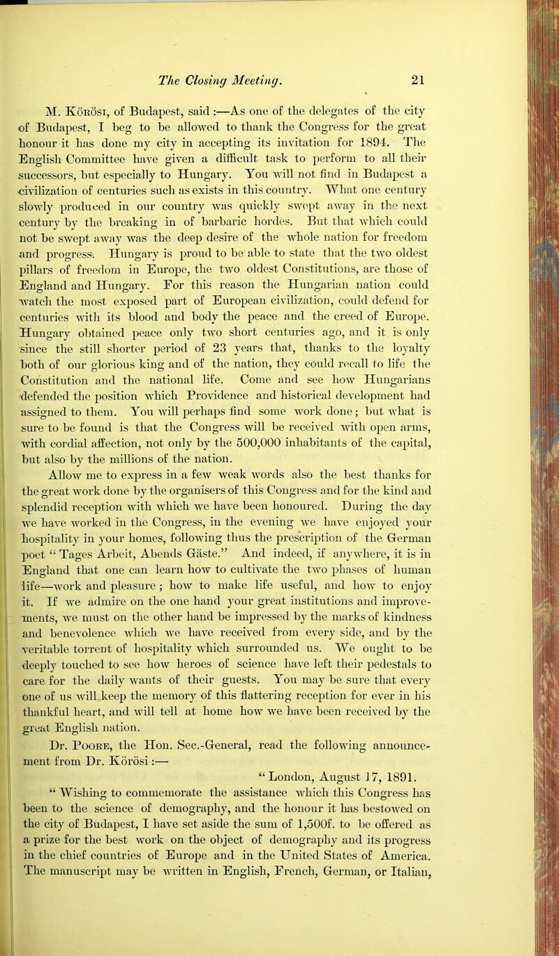 M. Koeosi, of Budapest, said :—As one of the delegates of the city of Budapest, I beg to be allowed to thank the Congress for the great honour it has done my city in accepting its invitation for 1894. The English Committee have given a difficult task to perform to all their successors, but especially to Hungary. You vvill not find in Budapest a civilization of centuries such as exists in this country. What one century slowly produced in our country was quickly swept away in the next century by the breaking in of barbaric hordes. But that which could not be swept away was the deep desire of the whole nation for freedom and progress. Hungary is proud to be able to state that the two oldest pillars of freedom in Europe, the two oldest Constitutions, are those of England and Hungary. Eor this reason the Hungarian nation could watch the most exposed part of European civilization, could defend for centuries with its blood and body the peace and the creed of Europe. Hungary obtained peace only two short centuries ago, and it is only since the still shorter period of 23 years that, thanks to the loyalty both of our glorious king and of the nation, they could recall to life the Constitution and the national life. Come and see how Hungarians 'defended the position which Providence and historical development had assigned to them. You will perhaps find some work done; but what is sure to be found is that the Congress will be received with open arms, I with cordial affection, not only by the 500,000 inhabitants of the capital, I but also' by the millions of the nation. |i Allow me to express in a few weak words also the best thanks for ' the great work done by the organisers of this Congress and for the kind and splendid reception with which we have been honoured. During the day ' we have worked in the Congress, in the evening we have enjoyed your hospitality in your homes, following thus the prescription of the German poet “ Tages Arbeit, Abends Gaste.” And indeed, if anywhere, it is in I England that one can learn how to cultivate the two phases of human ' life—work and pleasure; how to make life useful, and how to enjoy it. If we admire on the one hand your great institutions and improve- i ments, we must on the other hand be impressed by the marks of kindness and benevolence rvliich we have received from every side, and by the veritable torrent of hospitality which surrounded us. We ought to be deeply touched to see how heroes of science have left their pedestals to care for the daily wants of their guests. You may be sure that every one of us will keep the memory of this flattering reception for ever in his i thankful heart, and will tell at home how we have been received by the j great English nation. I Dr. PooEE, the Hon. Sec.-General, read the following announce- i; ment from Dr. Korosi:— ji “London, August 17, 1891. II “ Wishing to commemorate the assistance which this Congress has jj been to the science of demography, and the honour it has bestowed on I the city of Budapest, I have set aside the sum of l,500f. to be offered as li a prize for the best work on the object of demography and its progress 1 in the chief countries of Europe and in the United States of America. The manuscript may be written in English, French, German, or Italian,