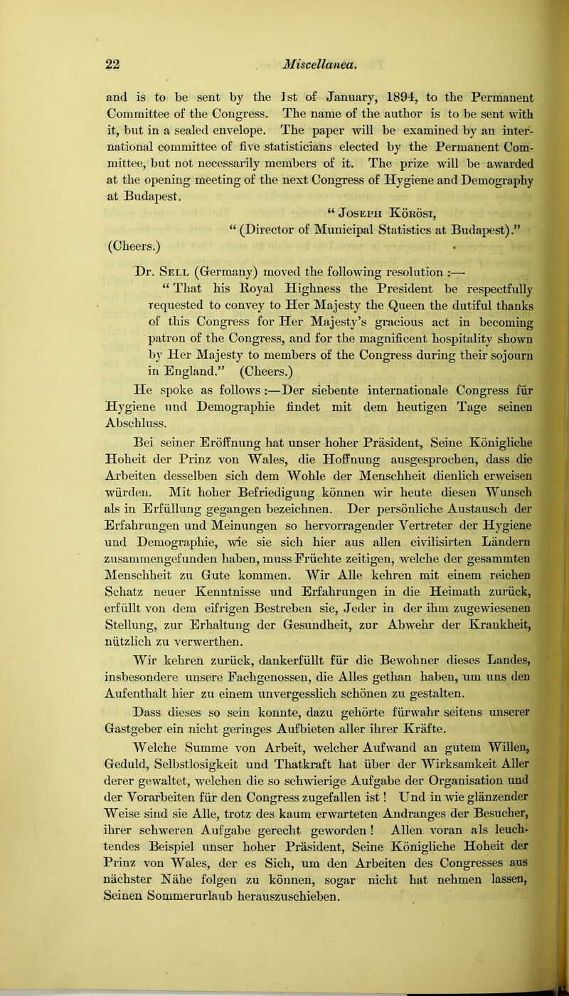 and is to be sent by the 1st of January, 1894, to the Permanent Committee of the Congress. The name of the author is to be sent with it, but in a sealed envelope. The paper will be examined by an inter- national committee of five statisticians elected by the Permanent Com- mittee, but not necessarily members of it. The prize will be awarded at the opening meeting of the next Congress of Hygiene and Demography at Budapest. “ Joseph Koeosi, “ (Director of Municipal Statistics at Budapest).” (Cheers.) Dr. Sell (Germany) moved the following resolution :—■ “ That his B.oyal Highness the President be respectfully requested to convey to Her Majesty the Queen the dutiful thanks of this Congress for Her Majesty’s gracious act in becoming patron of the Congress, and for the magnificent hospitality shown by Her Majesty to members of the Congress during their sojourn in England.” (Cheers.) He spoke as follows :—Der siebente Internationale Congress fiir Hygiene und Demographic findet mit dem heutigen Tage seinen Abschluss. Bei seiner Eroffnung hat unser hoher Prasident, Seine Konigliche Hoheit der Prinz von Wales, die Hoffnung ausgesprochen, dass die Arbeiteu desselben sich dem Wohle der Menschheit dienlich erweisen wiirden. Mit hoher Befriedigung kdnnen wir heute diesen Wunsch als in Erfullung gegangen bezeichnen. Der personliche Austausch der Erfahrungen und Meinungen so hervorragender Vertreter der Hygiene und Demographic, wie sie sich hier aus alien civilisirten Landern zusammengefunden haben, muss Friichte zeitigen, welche der gesammten Menschheit zu Gute kommen. Wir Alle kehren mit einem reichen Schatz neuer Kenntnisse und Erfahrungen in die Heimath zuriick, erfiillt von dem eifrigen Bestrebeu sie, Jeder in der ihm zugewiesenen Stellung, zur Erhaltung der Gesundheit, zur Abwehr der Kraukheit, niitzlich zu verwerthen. Wir kehren zuriick, dankerfiillt fur die Bewohner dieses Landes, insbesondere unsere Eachgenossen, die Alles gethan haben, um uns den Aufenthalt hier zu einem unvergesslich schonen zu gestalten. Dass dieses so sein konnte, dazu gehorte fiirwahr aeitens unserer Gastgeber ein nicht geringes Aufbieten aller ihrer Krafte. Welche Summe von Arbeit, welcher Aufwand an gutem Willeu, Geduld, Selbstlosigkeit und Thatkraft hat fiber der Wirksamkeit Aller derer gewaltet, welchen die so schwierige Aufgabe der Organisation und der Vorarbeiten fiir den Congress zugefallen ist! Und in wie glanzender Weise sind sie Alle, trotz des kaum erwarteten Andranges der Besucher, ihrer schweren Aufgabe gerecht geworden ! Allen voran als leuch- tendes Beispiel unser hoher Prasident, Seine Konigliche Hoheit der Prinz von Wales, der es Sich, um den Arbeiten des Congresses aus niichster Nahe folgen zu kdnnen, sogar nicht hat nehmen lassen, Seinen Sommerurlaub herauszuschieben.