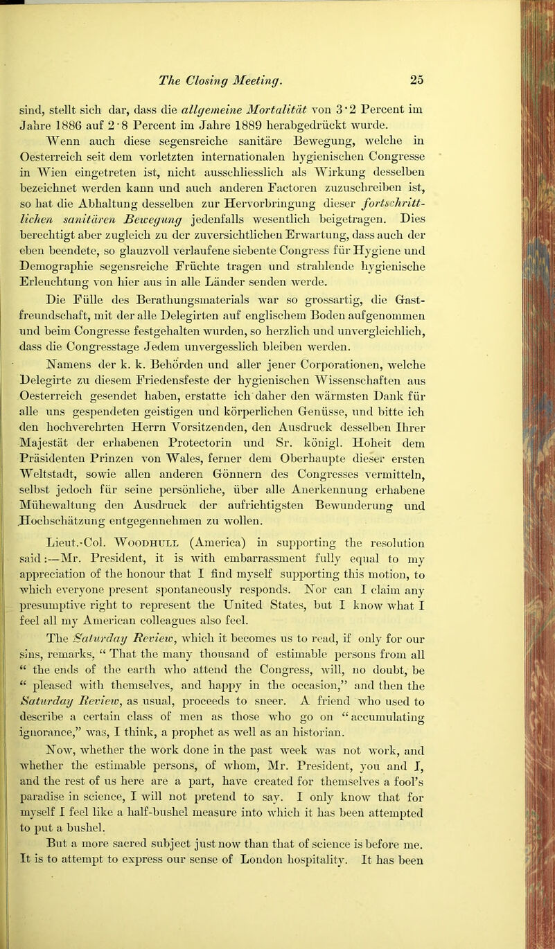 sind, stellt sicli dar, dass die allgemeine Mortalitat von 3'2 Pei’cent im Jalire 1886 auf 2'8 Percent im Jahre 1889 lierabgedriickt ‘wiirde. Wenn auch diese segensreiche sanitiire Bewegung, welche in Oesterreieli seit dem vorletzten internationalen liygienisclien Congresse in Wien eingetreten ist, nicht ausscbliesslicli als Wirkung desselben bezeicbnet werden kann und auch anderen Factoren zuzuscbreiben ist, so bat die Abbaltung desselben zur Hervorbringung dieser fortszhritt- lichen sanitdren Bewegung jedent’alls weseutlicb beigetragen. Dies berecbtigt aber zugleicb zu der zuversicbtlicben Erwartung, dass aucb der eben beendete, so glauzvoll verlaufene siebente Congress fiir Hygiene und Demograpbie segensreicbe Frucbte tragen und strablende bygieniscbe Erleucbtung von bier aus in alle Lander senden werde. Die Fulle des Beratbungsmaterials war so grossartig, die Gast- freundscbaft, mit der alle Delegirten auf engliscbem Boden aufgenommen und beim Congresse festgebalten wurden, so berzlicb und unvergleicblicb, dass die Congresstage Jedem unv'ergesslieb bleiben werden. bTamens der k. k. Beborden und aller jener Corporationen, welcbe Delegirte zu diesem Friedensfeste der bygieniscben Wissenscbaften aus Oesterreicb gesendet baben, erstatte icb daber den warmsten Dank fur alle uns gespendeten geistigeu und korperlicben Geniisse, und bitte icb den bocbverebrten Herrn Vorsitzenden, den Ausdruck desselben Ibrer Majestiit der erbabenen Protectorin und Sr. konigl. Hobeit dem Priisidenten Prinzen von Wales, ferner dem Oberbaupte dieser ersten Weltstadt, sowie alien anderen Gonnern des Congresses vermitteln, selbst jedocb fiir seine personlicbe, iiber alle Auerkennung erbabene Mubewaltung den Ausdruck der aufricbtigsten Bewunderung und .H.ocbscbatzung entgegennebmen zu wollen. Lieut.-Col. WooDHULL (America) in supporting tbe re.solution said:—Mr. President, it is with embarrassment fully equal to my appreciation of tbe honour that I find myself supporting tbis motion, to wbicb everyone present spontaneously responds. Nor can I claim any presumptive right to represent tbe United States, but I know wliat I feel all my American colleagues also feel. Tbe SatiD’dag Review, wbicb it becomes us to read, if only for our sins, remarks, “ That tbe many thousand of estimable persons from all “ the ends of tbe earth who attend tbe Congress, will, no doubt, be “ pleased with themselves, and happy in tbe occasion,” and then tbe Saturday Review, as usual, proceeds to sneer. A friend who used to describe a certain class of men as those who go on “accumulating ignorance,” was, I think, a prophet as w'ell as an historian. Now, whether tbe work done in tbe past week was not work, and Avbetber tbe estimable persons, of Avbom, Mr. President, you and I, and the rest of us here are a part, have created for themselves a fool’s paradise in science, I will not pretend to say. I only knoAv that for myself I feel like a half-bushel measure into Avbicb it has been attempted to put a bushel. But a more sacred subject justnoAV than that of science is before me. It is to attempt to express our sense of London bo.spitality. It has been