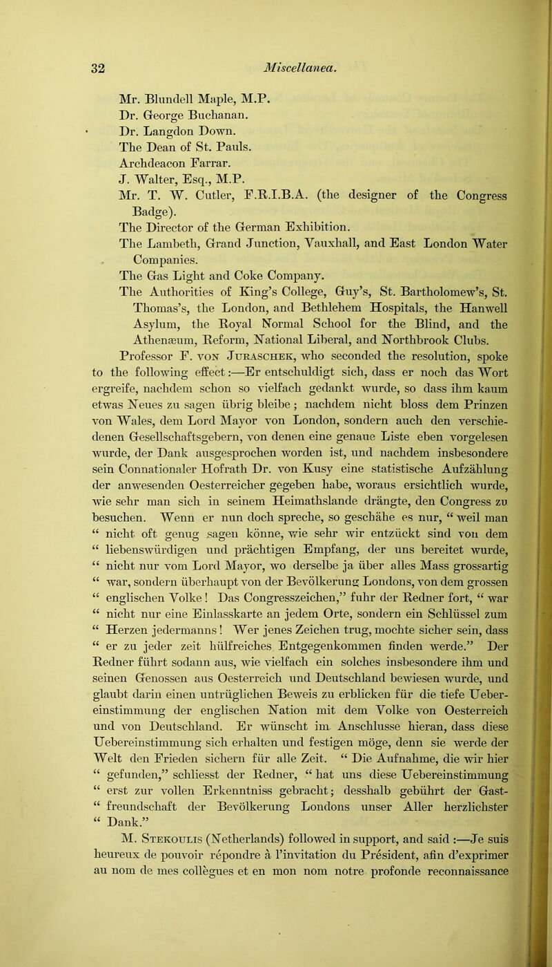 Mr. Blundell Maple, M.P. Dr. George Buchanan. Dr. Langclon Down. The Dean o£ St. Pauls. Archdeacon Farrar. J. Walter, Esq., M.P. Mr. T. W. Cutler, F.R.I.B.A. (the designer of the Congress Badge). The Director of the German Exhibition. The Lambeth, Grand Junction, Vauxhall, and East London Water Companies. The Gas Light and Coke Company. The Authorities of King’s College, Guy’s, St. Bartholomew’s, St. Thomas’s, the London, and Bethlehem Hospitals, the Hanwell Asylum, the Boyal Normal School for the Blind, and the Athenaeum, Reform, National Liberal, and Northbrook Clubs. Professor F. von Jtjraschek, who seconded the resolution, spoke to the following effect:—Er entschuldigt sich, dass er noch das Wort ergreife, nachdem schon so vielfach gedankt wurde, so dass ihm kaum etwas Neues zu sagen tibrig bleibe ; nachdem nicht bloss dem Prinzen von Wales, dem Lord Mayor von London, sondern auch den verschie- denen Gesellschaftsgebern, von denen eine genaue Liste eben vorgelesen wurde, der Dank ausgesprochen worden ist, und nachdem insbesondere sein Connationaler Hofrath Dr. von Kusy eine statistische Aufzahlung der anwesenden Oesterreicher gegeben babe, woraus ersichtlich wurde, wie sehr man sich in seinem Heimathslande drangte, den Congress zu besuchen. Wenn er nun doch spreche, so geschahe es nur, “ weil man “ nicht oft genug sagen konne, wie sehr wir entziickt sind von dem “ liebenswurdigen und prachtigen Empfang, der uns bereitet wurde, “ nicht nur vom Lord Mayor, wo derselbe ja iiber alles Mass grossartig “ war, sondern iiberhaupt von der Bevolkerung Londons, von dem grossen “ englischen Volke ! Das Congresszeichen,” fuhr der Redner fort, “ war “ nicht nur eine Einlasskarte an jedem Orte, sondern ein Schliissel zum “ Herzen jedermanns! Wer jenes Zeichen trug, mochte sicher sein, dass “ er zu jeder zeit hiilfreiches Entgegenkommen linden werde.” Der Redner fiihrt sodann aus, wie vielfach ein solches insbesondere ihm und seinen Genossen aus Oesterreich und Deutschland bewiesen wurde, und glaubt darin einen untriiglichen Beweis zu erblicken fiir die tiefe Ueber- einstimmung der englischen Nation mit dem Volke von Oesterreich und von Deutschland. Er wiinscht im Anschlusse hieran, dass diese Uebereinstimmung sich erhalten und festigen moge, denn sie werde der Welt den Frieden sichern fiir alle Zeit. “ Die Aufnahme, die wir hier “ gefunden,” schliesst der Redner, “ hat uns diese Uebereinstimmung “ erst zur vollen Erkeuntniss gebracht; desshalb gebiihrt der Gast- “ freundschaft der Bevolkerung Londons unser Aller herzlichster “ Dank.” M. Stekoulis (Netherlands) followed in support, and said :—Je suis heureux de pouvoir repondre a I’invitation du President, afin d’exprimer au nom de mes collegues et en mon nom notre profonde reconnaissance