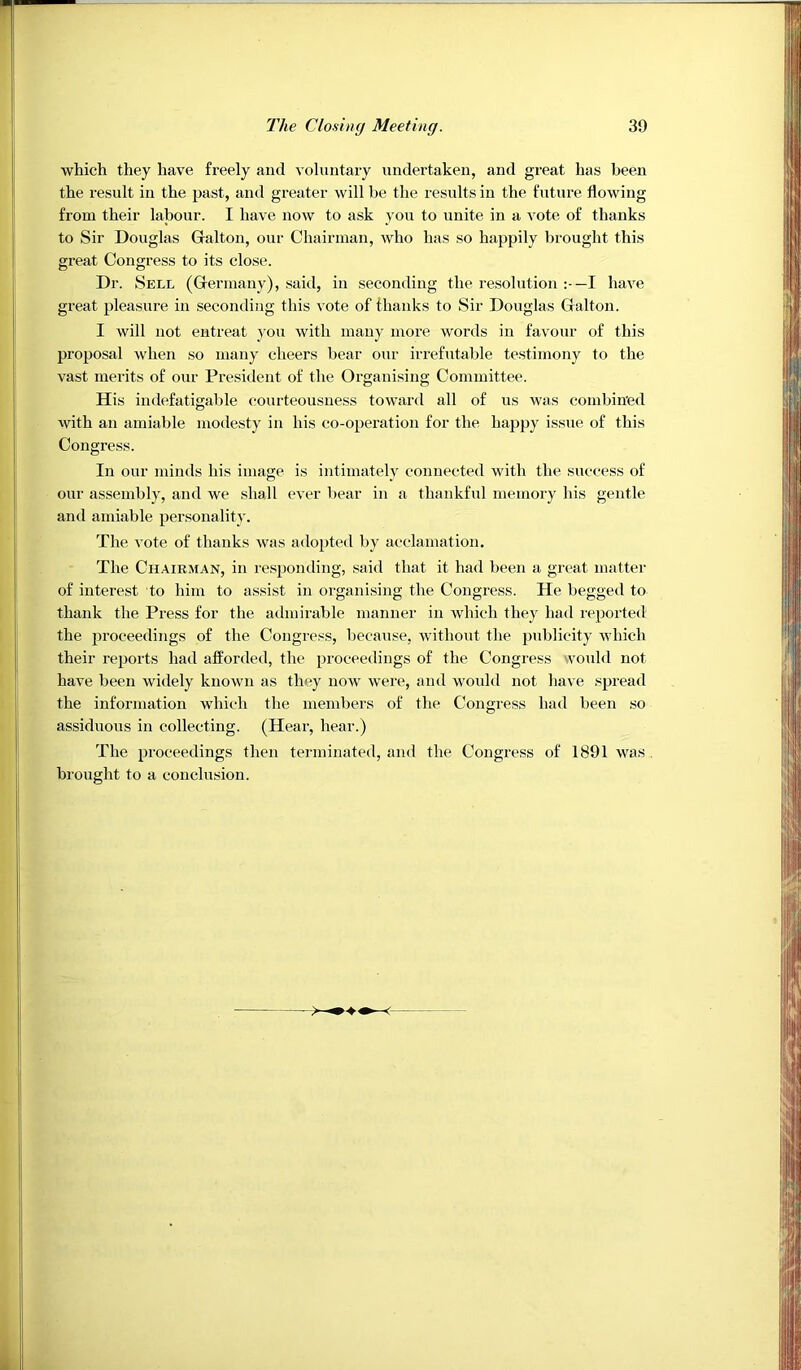 which they have freely and voliintaiy undertaken, and great has been the result in the past, and greater will be the results in the future flowing from their labour. I have now to ask you to unite in a vote of thanks to Sir Douglas Galton, our Chairman, who has so happily brought this great Congress to its close. Dr. Sell (Germany), said, in seconding the resolution I have great pleasure in seconding this vote of thanks to Sir Douglas Galton. I will not entreat you with many more words in favour of this proposal when so many cheers bear our irrefutable testimony to the vast merits of our President of the Organising Committee. His indefatigable courteousness toward all of us was combined with an amiable modesty in his co-operation for the happy issue of this Congress. In our minds his image is intimately connected with the success of our assembly, and we shall ever bear in a thankful memory his gentle and amiable personality. The vote of thanks was adopted by acclamation. The Chairman, in responding, said that it had been a great matter of interest to him to assist in organising the Congress. He begged to thank the Press for the admirable manner in which they had reported the proceedings of the Congress, because, without the publicity which their rejiorts had afforded, the proceedings of the Congress would not have been widely known as they now were, and would not have spread the information which the members of the Congress had been so assiduous in collecting. (Hear, hear.) The proceedings then tei'ininated, and the Congress of 1891 was . brought to a conclusion.
