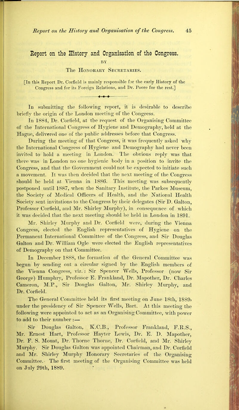 Report on the History and Organisation of the Congress. BY The Hoxorary Secretaries. [In this Eeport Dr. Corfielcl is mainly responsible for the early History of the Congress and for its Foreign Relations, and Dr. Poore for the rest.] 4-—-4- In submitting the following report, it is desirable to describe briefly the origin of the London meeting of the Congress. In 1884, Dr. Corfield, at the request of the Organising Committee of the International Congress of Hygiene and Demography, held at the Hague, delivered one of the public addresses before that Congress. During the meeting of that Congress, it was frequentlj^ asked why the International Congress of Hygiene and Demography had never been invited to hold a meeting in London. The obvious reply Avas that there was in London no one hygienic body in a position to invite the Congress, and that the Covernment could not be expected to initiate such a movement. It was then decided that the next meeting of the Congress should be held at Vienna in 1886. This meeting Avas subsequently po.stponed until 1887, when the Sanitary Institute, the Parkes Museum, the Society of Medical Officers of Health, and the Hatioral Health Society sent invitations to the Congress by their delegates (Sir D. Galton, Professor Corfield, and Mr. Shirley Murphy), in consequence of Avhich it Avas decided that the next meeting should be held in London in 1891. Mr. Shirley Murphy and Dr. Corfield Avere, during the Vienna Congress, elected the English representatives of Hygiene on the Permanent International Committee of the Congress, and Sir Douglas Galton and Dr. William Ogle Avere elected the English representatiA^es of Demography on that Committee. In December 1888, the formation of the General Committee Avas begun by sending out a circular signed by the English members of the Vienna Congress, auz. : Sir Spencer Wells, Professor (noAv Sir George) Humphry, Professor E. Frankland, Dr. Mapother, Dr. Charles Cameron, M.P., Sir Douglas Galton, Mr. Shirley Murphy, and Dr. Corfield. The General Committee held its first meeting on June 18th, 1889? under the presidency of Sir Spencer Wells, Bart. At this meeting the folloAving Avere appointed to act as an Organising Committee, Avith power to add to their number :— Sir Douglas Galton, K.C.B., Professor Frankland, P.R.S., Mr. Ernest Hart, Professor Hayter LeAvis, Dr. E. D. Mapother, Dr. F. S. Mouat, Dr. Thorne Thorne, Dr. Corfield, and Mr. Shirley Murphy. Sir Douglas Galton was appointed Chairman, and Dr. Corfield and Mr. Shirley Murphy Honorary Secretaries of the Organising Committee. The first meeting of the Organising Committee Avas held on July 29th, 1889.