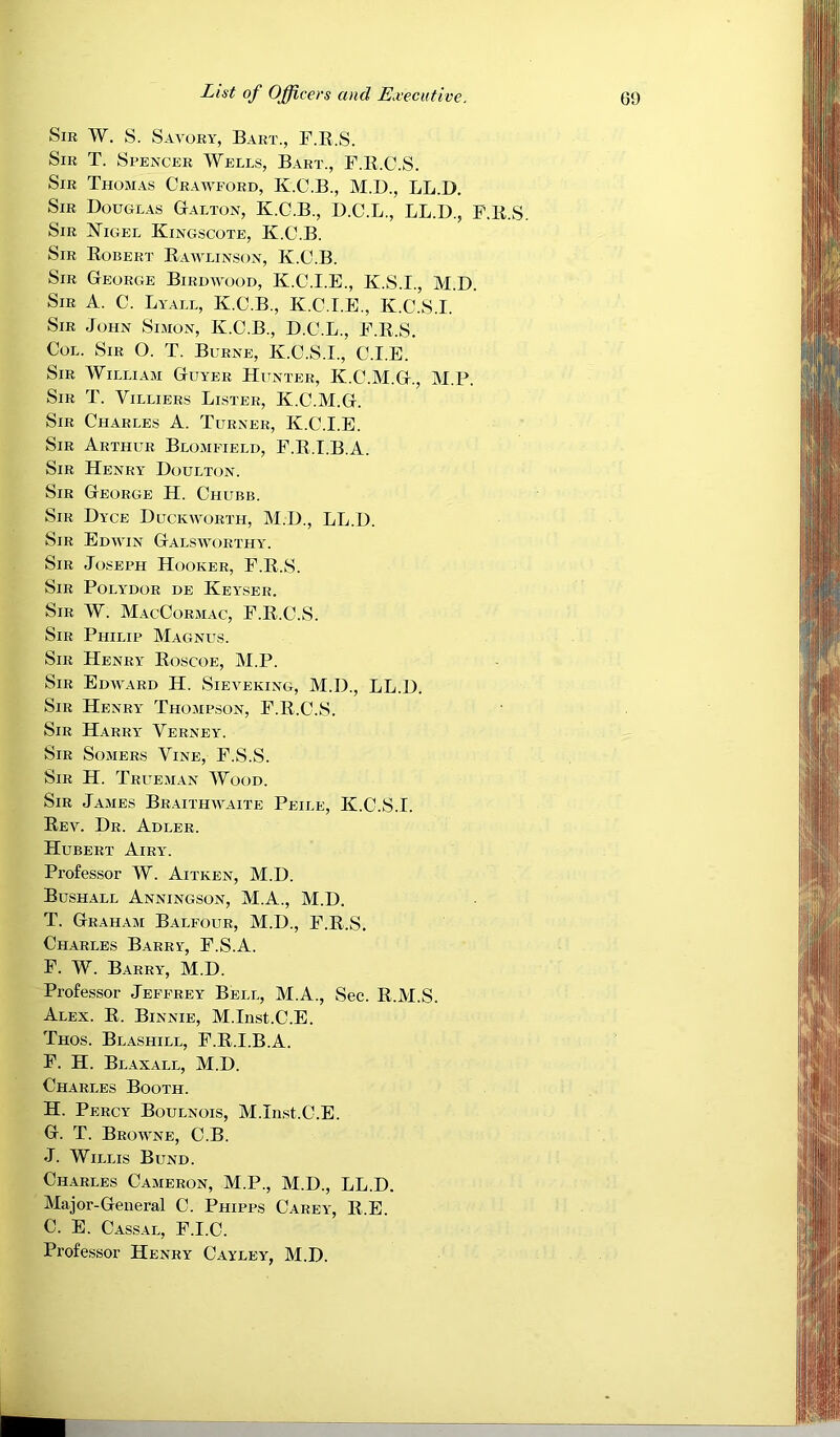 Sir W. S. Savory, Bart., F.E.S. Sir T. Spencer Wells, Bart., F.E.C.S. Sir Thomas Crawford, K.C.B., M.D., LL.D. Sir Douglas Gtalton, K.O.B., D.C.L., LL.D., F.E.S. Sir Nigel Kingscote, K.O.B. Sir Egbert Eawlinson, K.C.B. Sir George Birdwood, K.C.I.E., K.S.I., M.D. Sir a. C. Lyall, K.C.B., K.C.I.E., K.C.S.I. Sir John Simon, K.O.B., D.C.L., F.E.S. Col. Sir O. T. Burne, K.C.S.I., C.I.E. Sir William Guyer Hunter, K.C.M.G., M.P. Sir T. Villiers Lister, K.C.M.G. Sir Charles A. Turner, K.C.I.E. Sir Arthur Blomfield, F.E.I.B.A. Sir Henry Doulton. Sir George H. Chubb. Sir Dyce Duckworth, M.D., LL.D. Sir Edwin Galsworthy. Sir Joseph Hooker, F.E.S. Sir Polydor de Keyser. Sir W. MacCormac, F.E.C.S. Sir Philip Magnus. Sir Henry Eoscoe, M.P. Sir Edward H. Sieveking, M.D., LL.D. Sir Henry Thompson, F.E.C.S. Sir Harry Verney. Sir Somers Vine, F.S.S. Sir H. Trueman Wood. Sir James Braithwaite Peile, K.C.S.I. Eev. Dr. Adler. Hubert Airy. Professor W. Aitken, M.D. Bushall Anningson, M.A., M.D. T. Graham Balfour, M.D., F.E.S, Charles Barry, F.S.A. F. W. Barry, M.D. Professor Jeffrey Bell, M.A., Sec. E.M.S. Alex. E. Binnie, M.Inst.C.E. Thos. Blashill, F.E.I.B.A. F. H. Blaxall, M.D. Charles Booth. H. Percy Boulnois, M.In.st.C.E. G. T. Browne, C.B. J. Willis Bund. Charles Cameron, M.P., M.D., LL.D. Major-General C. Phipps Carey, E.E. C. E. Cassal, F.I.C. Professor Henry Cayley, M.D.