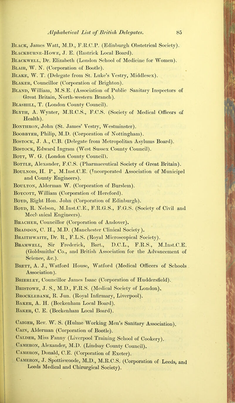 Black, James Watt, M.D., F.K.C.P. (Edinburgh Obstetrical Society). Blackbuene-Howe, J. E. (Eastrick Local Board). Blackwell, Dr. Elizabeth (London School of Medicine for Women). Blair, W. JST. (Corporation of Bootle). Blake, W. T. (Delegate from St. Luke’s Vestry, Middlesex). Blaker, Councillor (Corporation of Brighton). Bland, William, M.S.E. (Association of Public Sanitary Inspectors of Great Britain, North-western Branch). Blashill, T. (London County Council). Blyth, a. Wynter, M.E.C.S., P.C.S. (Society of Medical Officers of Health). Bontheon, John (St. James’ Vestry, Westminster). Boobbyer, Philip, M.D. (Corporation of Nottingham). Bostock, J. a., C.B. (Delegate from Metropolitan Asylums Board). Bostock, Edward Ingram (We.st Sussex County Council). Bott, W. G. (London County CouncilL Bottle, Alexander, P.C.S. (Pharmaceutical Society of Great Britain). Boulnois, H. P., M.Inst.C.E. (Incorporated Association of Municipal and County Engineers). Boulton, Alderman W. (Corporation of Burslem). Boycott, William (Corporation of Hereford). Boyd, Eight Hon. John (Corporation of Edinburgh). Boyd, E. Nelson, M.Inst.C.E., F.E.G.S., F.G.S. (Society of Civil and Meek inical Engineers). Brachee, Councillor (Corporation of Andover). Braddon, C. H., M.D. (Manchester Clinical Society), Braithwaite, Dr. E., F.L.S, (Eoyal Microscopical Society). Bramwell, Sir Frederick, Bart., D.C.L., F.E.S., M.Inst.C.E. (Goldsmiths’ Co., and British Association for the Advancement of Science, &c.). Brett, A. J., Watford House, Watford (Medical Officers of Schools Association). Brierley, Councillor James Isaac (Corporation of Huddersfield). Bristowe, j. S., M.D., F.E.S. (Medical Society of London). Beocklebank, E. Jun. (Eoyal Infirmary, Liverpool), Baker, A. H. (Beckenham Local Board). Baker, C. E. (Beckenham Local Board). Caiger, Eev. W. S. (Huhne Working Men’s Sanitary Association), Cain, Alderman (Corporation of Bootle). CALDER, Miss Fanny (Liverpool Training School of Cookery). Cameron, Alexander, M.D. (Lindsay County Council), Cameron, Donald, C.E. (Corporation of Exeter). Cameron, J. Spottiswoode, M.D., M.E.C.S. (Corporation of Leeds, and Leeds Medical and Chirurgical Society).