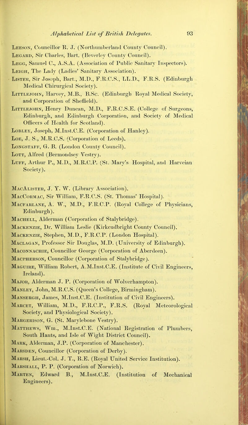 Leeson, Councillor R. J. (N’ortlmmberland County Council). Legard, Sir Charles, Bart. (Beverley County Council). Legg, Samuel C., A.S.A. (Association of Public Sanitary Inspectors). Leigh, The Lady (Ladies’ Sanitary Association). Lister, Sir Joseph, Bart., M.D., F.R.C.S., LL.D., F.R.S. (Edinburgh Medical Chirurgical Society). Littlejohn, Harvey, M.B., B.Sc. (Edinburgh Royal Medical Society, and Corporation of Sheffield). Littlejohn, Henry Duncan, M.D., F.R.C.S.E. (College of Surgeons, Edinburgh, and Edinburgh Corporation, and Society of Medical Officers of Health for Scotland). Lobley, Joseph, M.Inst.C.E. (Corporation of Hanley). Loe, J. S., M.R.C.S. (Corporation of Leeds). Longstaff, G. B. (London County Council). Lott, Alfred (Bermondsey Vestry;. Luff, Arthur P., M.D., M.R.C.P. (St. Mary’s Hospital, and Harveian Society). MacAlister, j. Y. W. (Library Association). MacCormac, Sir William, F.R.C.S. (St. Thoma.s’ Hospital), Macfarlane, a. W., M.D., F.R.C.P. (Royal College of Physicians, Edinburgh). Machell, Alderman (Corporation of Stalybridge). Mackenzie, Dr. William Leslie (Kirkcudbright County Council). Mackenzie, Stephen, M.D., F.R.C.P. (London Hospital). Maclagan, Professor Sir Douglas, M.D. (University of Edinburgh). Maconnachie, Councillor George (Corporation of Aberdeen). Macpherson, Councillor (Corporation of Stalybridge). Maguire, William Robert, A.AI.Inst.C.E. (Institute of Civil Engineers, Ireland). Major, Alderman J. P. (Corporation of Wolverhampton). Manley, John, M.R.C.S. (Queen’s College, Birmingham). Mansergh, James, M.Inst.C.E. (Institution of Civil Engineers). Marcet, William, M.D., F.R.C.P., F.R.S. (Royal Meteorological Society, and Physiological Society). Margerison, G. (St. Marylebone Vestry). Matthews, Wm., M.Inst.C.E. (National Registration of Plumbers, South Hants, and Isle of Wight District Council). Mark, Alderman, J.P. (Corporation of Manchester). Marsden, Councillor (Corporation of Derby). Marsh, Lieut.-Col. J. T., R.E. (Royal United Service Institution). Marshall, P. P. (Corporation of Norwich). Marten, Edward B., M.Inst.C.E. (Institution of Mechanical Engineers).