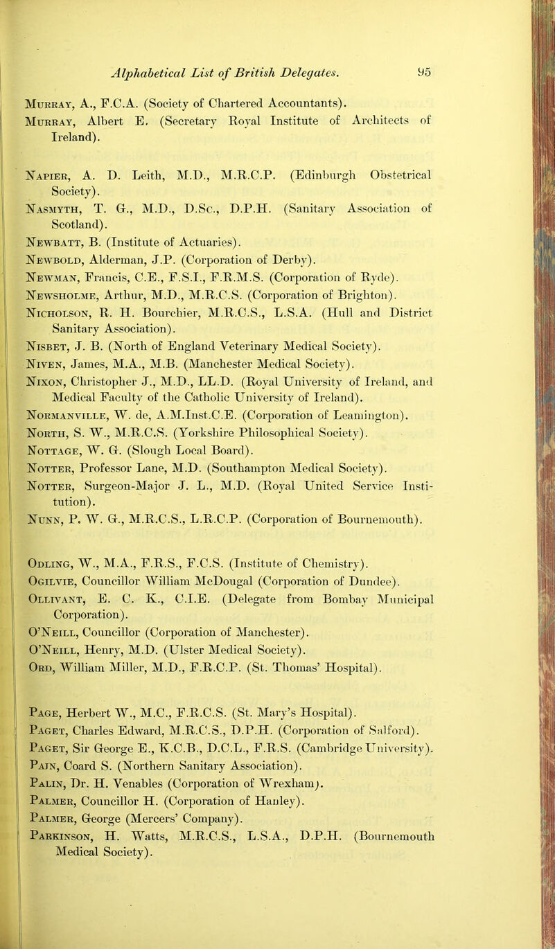 Mukbay, a., F.C.A. (Society of Chartered Accountants). Murray, Albert E, (Secretary Royal Institute of Architects of Ireland). Napier, A. D. Leith, M.D., M.R.C.P. (Edinburgh Obstetrical Society). Nasmyth, T. G., M.D., D.Sc., D.P.H. (Sanitary Association of Scotland). Newbatt, B. (Institute of Actuaries). Newbold, Alderman, J.P. (Corporation of Derby). Neiyman, Francis, C.E., F.S.I., F.R.M.S. (Corporation of Ryde). Newsholme, Arthur, M.D., M.R.C.S. (Corporation of Brighton). Nicholson, R. H. Bourchier, M.R.C.S., L.S.A. (Hull and District Sanitary Association). Nisbet, J. B. (North of England Veterinary Medical Society). Niven, James, M.A., M.B. (Manchester Medical Society). Nixon, Christopher J., M.D., LL.D. (Royal University of Ireland, and Medical Faculty of the Catholic University of Ireland). Normanville, W. de, A.M.Inst.C.E. (Corporation of Leamington). North, S. W., M.R.C.S. (Yorkshire Philosophical Society). Nott.\ge, W. G. (Slough Local Board). Notter, Professor Lane, M.D. (Southampton Medical Society). Notter, Surgeon-Major J. L., M.D. (Royal United Service Insti- tution) . Nunn, P. W. G., M.R.C.S., L.R.C.P. (Corporation of Bournemouth). Odling, W., M.A., F.R.S., F.C.S. (Institute of Chemistry). Ogilvie, Councillor William McDougal (Corporation of Dundee). Ollivant, E. C. K., C.I.E. (Delegate from Bombay Municipal Corporation). O’Neill, Councillor (Corporation of Manchester). O’Neill, Henry, M.D. (Ulster Medical Society). Ord, William Miller, M.D., F.R.C.P. (St. Thomas’ Hospital). Page, Herbert W., M.C., F.R.C.S. (St. Mary’s Hospital). Paget, Charles Edward, M.R.C.S., D.P.H. (Corporation of Salford). Paget, Sir George E., K.C.B., D.C.L., F.R.S. (Cambridge University). Pain, Coard S. (Northern Sanitary Association). Palin, Dr. H. Venables (Corporation of Wrexham^. Palmer, Councillor H. (Corporation of Hanley). Palmer, George (Mercers’ Company). Parkinson, H. Watts, M.R.C.S., L.S.A., D.P.H. (Bournemouth Medical Society).