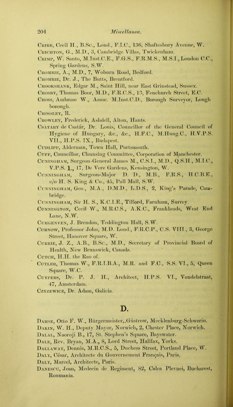 OuiBB, Cecil H., B.8c., Loud., 136, 81iafto.sliury Avenue, W. Crichton, Gr., M.D., 3, Cmiibridge Villas, Twickeidiani. Ckijir, W. Santo, M.Inst.C.E., F.Gr.S., P.R.M.S., M.S.I., London C.C., Spring Gardens, S.W. Ckombie, a., M.D., 7, Woburn K-oad, Bedford. Crombie, Dr. J., The Butts, Brentford. Crookshank, Edgar M., Saint Hill, near East Grinstead, Sussex. Crosby, Thomas Boor, M.D., E.K.C.S., 13, Eenehurch Street, E.C. Cross, Ambrose W., Assoc. M.Iust.C.D., Borough Surveyor, Lough borough. ClIOSSLEY, R. Crowley, Frederick, Ashdell, Alton, Hants. CsATARY de Csatar, Dr. Louis, Councillor of the General Council of Hygiene of Hungary, &c., &c., H.F.C., M.Hung.C., H.V.P.S. VII., H.P.S. IX.,'Budapest. CuDLlPR, Alderman, Town Hall, Portsmouth. Cuff, Councillor, Cleansing Committee, Corporation of Manchester. CuNiNGUAJi, Surgeon-General James M., C.S.I., M.D., Q.S.H., M.I.C., V.P.S. 1., 17, De Vere Gardens, Kensington, W. Cunningham, Surgeon*Major I). D., M.B., F.R.S., H.C.B.E., c/o H. S. King & Co., 45, Pall Mall, S.W. ChTNNiNGHAM, Gco, M.A., D.M.D., L.D.S., 2, King’s Parade, Cam- bridge. Cunningham, Sir H. S., K.C.I.E., Tilford, Farnham, Surrey: CuNNiNGTON, Cecil W., M.R.C.S., A.K.C., Franklands, West End Lane, X.W. CuRGENVEN, J. Breudoii, Teddington Hall, S.W. CuRNOAV, Profes.sor John, M.D. Lond., P.R.C.P., C.S. VIII., 3, George Street, Hanover Square, W. Currie, J. Z., A.B., B.Sc., M.D., Secretary of Provincial Boju'd of Health, Kew Brunswick, Canada. CuTCH, H.FI. the Rao of. Cutler, Thomas W., F.R.I.B.A., M.R. and F.C., S.S. VI., 5, Queen Square, W.C. CuYFERS, Dr. P. J. H., Ai'chiteet, H.P.S. VI., Voudelstraat, 47, Amsterdam. CzYZEWicz, Dr. Adam, Galicia. D. Dahse, Otto F. W., Bui'germeister,.Gustrow, Mecklenburg-Sehwerin. Dakin, W. H., Deputy Mayor, Xorwieh, 2, Chester Place, Norwich. Dalal, Naoroji B., 17, St. Stephen’s Square, Bayswater. Dale, Rev. Bryan, M.A., 8, Lord Street, Halifax, Yorks. Dallaway, Dennis, M.R.C.S., 5, Duchess Street, Portland Place, W. Daly, Cesar, Architecte du Gouvernement Fran^ais, Paris. Daly, Marcel, Architecte, Paris. Danescu, Jean, Medeciu de Regiment, 82, Calca Plevnei, Bucharest, Roumania.