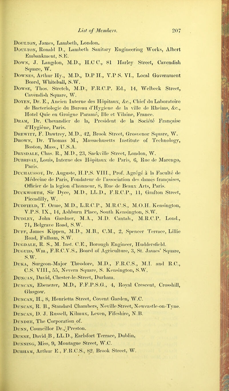 Doulton, James, Lambetli, London. Doulton, Ronald D., Lambeth Sanitary Engineering Works, Albert Embankment, S.E. Down, J. Langdon, M.D., H.C C., 81 Harley Street, Cavendish Square, W. Downes, Arthur Hy., M.D., D.P H., V.P S. VI., Local Gov'ernment Board, Whitehall, S.W. Dowse, J'hos. Stretch, M.D., P.R.C.P. Ed., 14, Welbeck Street, Cavendish Square, AV. Doyen, Dr. E., Aneien Interne des Hopitaux, &c.. Chief du Laboratoire de Bacteriologie du Bureau d’Hygiene de la ville de. Rheims, &c.. Hotel Quic en Groigue Parame, Ille et Vilaine, Fi’ance. Dram, Dr. Chevandier de la. President do la Societo Fran^aise d’Hygiene, Pai'is. Drewitt, F. Dawtrey, M.D., 42, Brook Street, Grosvenor S(iunre, AV. Drown, Dr. Thomas M., Alassaehusctts Institute of Teehnology, Bo.ston, Mass., U.S.A. Drysdaee, Chas. R., M.D., 23, Saekvillc Street, London, AV. Durrisay, Louis, Interne des Hopitaux de Paris, G, Rue de Marengo, Paris. Duchaus.soy, Dr. Auguste, H.P.S. VIII., Prof. Agrege a la Faculte de Medeeine de Paris, Fondateur de, Tassoeiation des dames fran(,-aises, Offieier de la legion d’honneur, 8, Rue de Beaux Arts, Paris. Duckworth, Sir Dyce, M.D., LL.D., F.R.C.P., 11, Grafton Street, Piccadilly, AV. Dudfield, T. Orme, M.D., L.R.C.P., M.R.C.S., M.O.H. Kensington, V.P.S. IX., 14, A.shburn Place, South Kensington, S.AV. Dudley, John Gardner, M.A., M.D. Cantab., M.R.C.P. Loud., 71, Belgrave Road, S.AV. Duff, James Kijqjcn, M.D., M.B., C.M., 2, Spencer Terrace, Lillie Road, Fulham, S.AV. Dugdale, R. S., M. Inst. C.E., Borough Engineer, Huddersfield. Duguh), AVm., F.R.C.A’^.S., Board of Agricultiu’e, 3, St. James’ Square, S.AV. Duka, Surgeon-Major Theodore, M.D., F.R.C.S., M.I. and R.C., C.S. A^III., 55, Nevern Square, S. Kensington, S.AV. Duncan, David, Chester-le-Street, Durham. Duncan, Ebenezer, M.D., F.F.P.S.G., 4, Royal Crescent, Crossbill, Glasgow. Duncan, H., 8, Henrietta Street, Covent Garden, AV.C. Duncan, R. B,, Standard Chambers, Keville Street, Neweastle-on-Tyne. Duncan, D. J. Russell, Kilmux, Leven, Fife,shire, N.B. Dundee, The Corporatioirof. Dunn, Councillor Dr.,iPreston. Dunne, David B , LL.D., Earlsfort Terrace, Dublin. Dunning, Miss, 9, Montague Street, AV.C. DuRHAii, Arthur E., F.R.C.S., 82, Brook Street, AV.