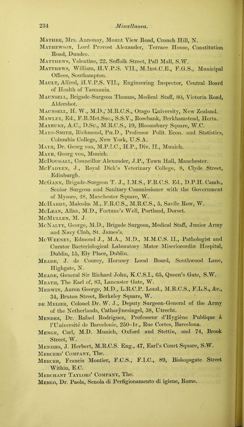 Mather, Mrs. Annonay, Mount View Eoad, Croucli Hill, H. Mathewson, Lord Provost Alexander, Terrace House, Constitution Road, Dundee. Matthews, Valentine, 22, Suffolk Street, Pall Mall, S.'VV. Matthews, William, H.V.P.S. VII., M.In,st.C.E., F.G.S., Municipal Offices, Southampton. Mault, Alfred, H.V.P.S. VII., Engineering Inspector, Central Board of Health of Tasmania. M AUNSELL, Brigade-Surgeon Thomas, Medical Staff, 80, Victoria Road, Aldershot. Maunsele, H. W., M.D.,'M.R.C.S., Otago Ilnivensily, Hew Zealand. Ma’wxey, Ed., F.R.Met.Soc., S.S.V., Rosebank, Berkhamstead, Herts. Maybury, A.C., D.Sc., M.R.C.S., 19, Bloomsbury Square, W.C. Mayo-Smith, Richmond, Ph.D., Professor Polit. Econ. and Stati.stics, Columbia College, Hew York, U.S.A. Mayr, Dr. Georg von, M.P.I.C., H.P., Div. II., Munich. Mayr, Georg von, Munich. McDougael, Councillor Alexander, J.P., Town Hall, Manchester. McFadyen, -I., Royal Dick’s Veterinary College, 8, Clyde Street, Edinburgh. McGann, Brigade-Surgeon T. J., I.M.S., F.R.C.S. Ed., D.P.H. Camb., Senior Surgeon amd Sanitary Commissioner with the Government of Mysore, 48, Manchester Square, W. McHardy, Malcolm M., F.R.C.S., M.R.C.S., 5, Savile Row, W. McLean, Allan, M.D., Fortune’s Well, Portland, Dorset. McMullen, M. J. McHalty, George, M.D., Brigade Surgeon, Medical Staff, Junior Army and Havy Club, St. James’s. McWeeney, Edmond J., M.A., M.D., M.M.C.S. II., Pathologist and Curator Bacteriological Laboratory Mater Miseriocordiaa Hospital, Dublin, 15, Ely Place, Dublin. Meade, J. de Courcy, Hornsey Local Board, Southwood Lane, Highgate, H. Meade, General Sir Richard John, K.C.S.I., 65, Queen’s Gate, S.W. Meath, The Earl of, 83, Lancaster Gate, W. Medwin, Aaron George, M.D., L.R.C.P. Lond., M.R.C.S., F.L.S.^ &c., 34, Bruton Street, Berkeley Square, W. DE Meijer, Colonel Dr. W. J., Deputy Surgeon-General of the Army of the Hetherlands, Catharynesingel, 38, Utrecht. Mendez, Dr. Rafael Rodriguez, Professeur d’Hygiene Publique a I’Universite de Barcelonie, 250-Ir., Rue Cortes, Barcelona. Menge, Carl, M.D. Munich, Oxford and Stettin, and 74, Brook Street, W. Menzies, j. Herbert, M.R.C.S. Eng., 47, Earl’s Court Square, S.W. Mercers’ Company, The. Mercer, Francis Montier, F.C.S., F.I.C., 89, Bishopsgate Street . Within, E.C. Merchant Taylors’ Company, The. Merlo, Dr. Paola, Senola di Perfigionamento di igiene, Rome.