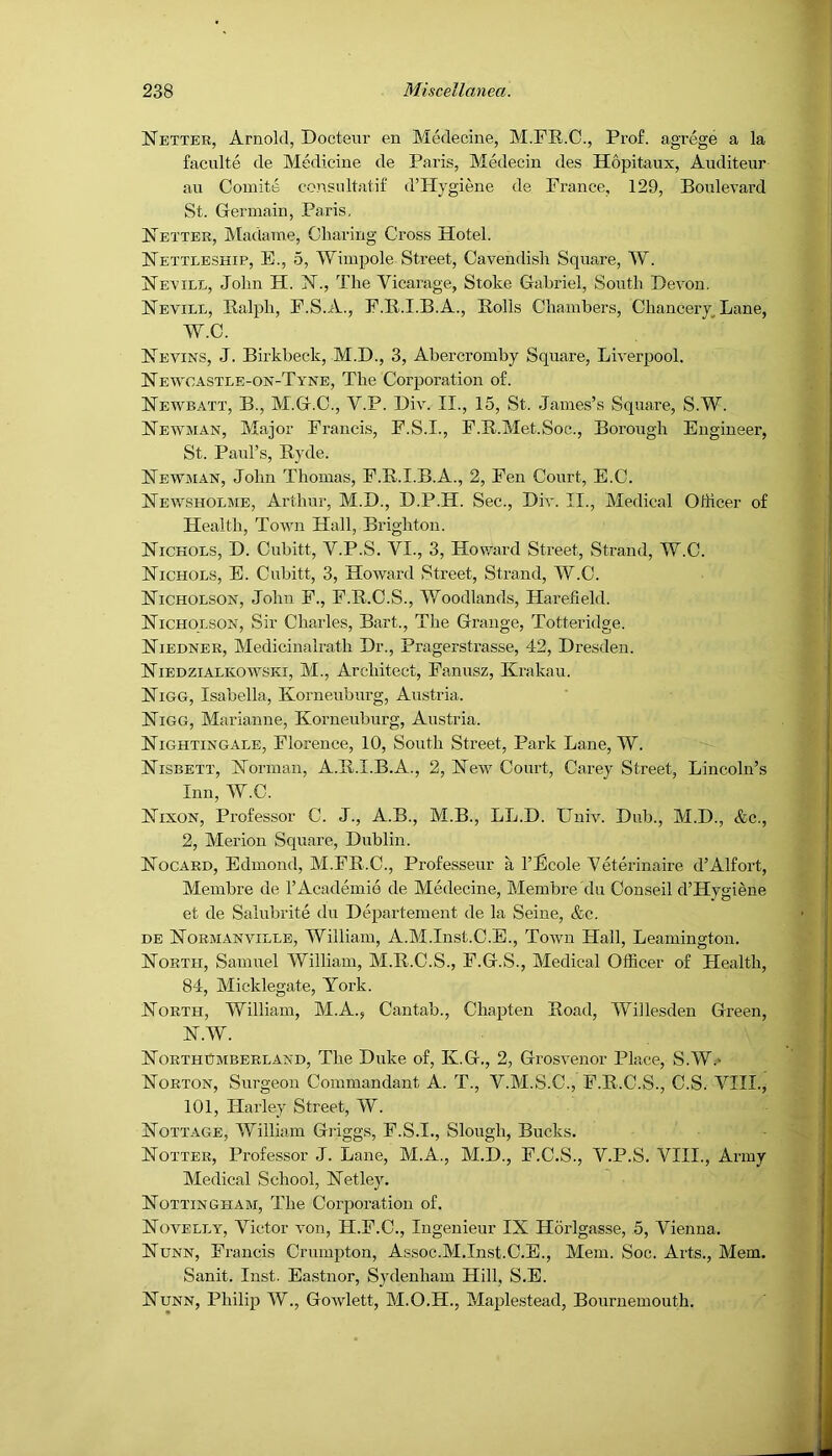 Netter, Arnold, Doctenr en Medecine, M.FR.O., Prof, agrege a la faculte de Medicine de Paris, Medecin des Hopitaux, Auditeur an Comite consultatif d’Hygiene de Prance, 129, Boulevard St. Germain, Paris, Better, Madame, Charing Cross Hotel. Hettleship, E., 5, Wimpole Street, Cavendish Square, W. Hevile, John H. FT., The Vicarage, Stoke Gabriel, South Devon, Hevill, Ralph, F.S.A., P.R.I.B.A., Rolls Chambers, ChancerLane, W.C. Hevins, J. Birkbeck, M.D., 3, Abercromby Square, Liverpool. Newoastle-OjV-Tyne, The Corporation of. Hewbatt, B., M.G.C., V.P. Div. II., 15, St. James’s Square, S.W. Newman, Major Francis, F.S.I., F.R.Met.Soc., Borough Engineer, St. Paul’s, Ryde. Newman, John Thomas, F.R.I.B.A., 2, Pen Court, E.C. Newsholme, Arthur, M.D., D.P.H. Sec., Div. II., Medical Othcer of Health, Town Hall, Brighton. Nichols, D. Cubitt, V.P.S. VI., 3, Howard Street, Strand, W.C. Nichols, E. Cubitt, 3, Howard Street, Strand, W.C. Nicholson, John F., F.R.C.S., V/oodlands, Harefield. Nicholson, Sir Charles, Bart., The Grange, Totteridge. Niedner, Medicinalrath Dr., Pragerstrasse, 42, Dresden. Niedzialkowski, M., Architect, Fanusz, Krakau. Nigg, Isabella, Korneuburg, Austria. Nigg, Marianne, Korneuburg, Austria. Nightingale, Florence, 10, South Street, Park Lane, W. Nisbett, Norman, A.R.I.B.A., 2, New Court, Carey Street, Lincoln’s Inn, W.C. Nixon, Professor C. J., A.B., M.B., LL.D. Univ. Dub., M.D., &c., 2, Merion Square, Dublin. Nocard, Edmond, M.FR.C., Professeur a I’Ecole Veterinaire d’Alfort, Membre de I’Academie de Medecine, Membre ’du Conseil d’Hygiene et de Salubrite du Departement de la Seine, &c. DE Normanville, William, A.M.Inst.C.E., Toivn Hall, Leamington. North, Samuel William, M.R.C.S., P.G.S., Medical Officer of Health, 84, Micklegate, York. North, William, M.A., Cantab., Chapten Road, Willesden Green, N.W. Northumberland, The Duke of, K.G., 2, Grosvenor Pkce, S.W.- Norton, Surgeon Commandant A. T., V.M.S.C., F.R.C.S., C.S. Vlll.j 101, Harley Street, W. Nottage, William Griggs, P.S.I., Slough, Bucks. Notter, Professor J. Lane, M.A., M.D., F.C.S., V.P.S. VIII., Army Medical School, NetlejL Nottingham, The Coiqioration of. Novelly, Victor von, H.F.C., Ingenieur IX Hdrlgasse, 5, Vienna. Nunn, Francis Crumpton, Assoc.M.In.st.C.E., Mem. Soc. Arts., Mem. Sanit. Inst. Eastnor, Sydenham Hill, S.E. Nunn, Philip W., Gowlett, M.O.H., Maple.stead, Bournemouth.