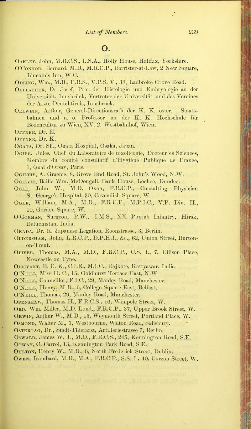 o. Oakley, John, M.R.C.S., L.S.A., Holly House, Halifax, Yorkshire. O’Connor, Bernard, M.D., M.R.C.P., Barrister-at-Law, 2 Hew Square, Lincoln’s Inn, W.C. Odling, Wm., M.B., F.R.S., V.P.S. V., 38, Ladhroke Grove Road. Oellacher, Hr. Josef, Prof, der Histologie und Embryologie an der Universitat, Innsbruck, Vertreter der Uuiversitat und des Vereines der Arzte Deutchtirols, Innsbruck. Oelwein, Arthur, General-Directionsrath der K. K. oster. Staats- bahneu und a. o. Professor an der K. K. Hochschule fiir Bodencultur zu Wien, XV. 2. Westbahnhof, Wien. Ofener, Dr. E. Oefner, Dr. K. Ogata, Dr. Sh., Ogata Hospital, Osaka, Japan. Ogier, Jules, Chef du Laboratoire de toxolicogie, Docteur es Sciences, Membre du coinite consultatif d’Hygiene Publique de France, 1, Quai d’Orsaj, Paris. Ogilvie, a. Graeme, 8, Grove End Road, St. John’s Wood, X.W. Ogilvie, Bailie Wm. McDougall, Bank House, Lochee, Dundee. Ogle, John W., M.D. Oxon, F.R.C.P., Consulting Physician St. George’s Hospital, 30, Cavendish Square, W. Ogle, William, M.A., M.D., F.R.C.P., M.P.I.C., Y.P. Div. II., 10, Gordon Square, W. O’Gorman, Surgeon, P.W., I.M.S., XX Punjab Infantry, Hirsk, Beluchistan, India. Okada, Dr. R. Japanese Legation, Roonstrasse, 3, Berlin. Oldersham, John, L.R.C.P., D.P.H.I., &c., 62, Union Street, Burton- on-Trent. Oliver, Thomas, M.A., M.D., F.R.C.P., C.S. I., 7, Ellison Place, Xewcastle-on-Tyne. Ollivant, E. C. K., C.I.E., M.I.C., Rajkote, Kattyawar, India. O’Xeill, Miss H. C., 15, Goldhurst Terrace East, X.W. O’Xeill, Councillor, F.I.C., 29, Manley Road, Manchester. O’Neill, Henry, M.D., 6, College Square East, Belfast. O’Neill, Thomas, 29, Manley Road, Manchester. Openshaw, Thomas H., F.R.C.S., 16, Wimpole Street, W. Ord, Wm. Miller, M.D. Lond., F.R.C.P., 37, Upper Brook Street, W. Orwin, Arthur W., M.D., 15, Weymouth Street, Portland Place, W. Osmond, Walter M., 3, Westbourne, Wilton Road, Sali.sbury. OsTERTAG, Dr., Stadt-Thierarzt, Artilleriestrasse 7? Berlin. Oswald, James W. J., M.D., F.R.C.S., 245, Kennington Road, S.E. Otway, C. Carrol, 13, Kennington Park Road, S.E. OuLTON, Henry W., M.D., 6, North Frederick Street, Dublin. Owen, Isambard, M.D., M.A., F.R.C.P., S.S. I., 40, Curzon Street, W.
