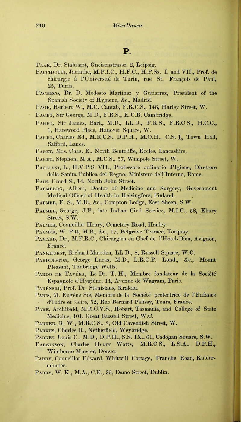 P. Paak, Dr. Stabsarzt, Gneisenstrasse, 2, Leipsig. Pacchiotti, Jacinthe, M.P.I.C., H.F.C., H.P.Ss. I. and VII., Prof, de chirurgie a I’Universite de Turin, rue St. Francois de Paul, 25, Turin. Pacheco, Dr. D. Modesto Martinez y Gutierrez, President of the Spanish Society of Hygiene, &c., Madrid. Page, Herbert W., M.C. Cantab, F.P.C.S., 146, Harley Street, W. P.\GET, Sir George, M.D., F.H.S., K.C.B. Cambridge. Paget, Sir James, Bart., M.D., LL.D., F.R.S., F.R.C S., H.C.C., 1, Harewood Place, Hanover Square, W. Paget, Charles Ed., M.R.C.S., D.P.H , M.O.H., C.S. 1, Town Hall, Salford, Lancs. Paget, Mrs. Chas. E., North Bentcliffe, Eccles, Lancashire. Paget, Stephen, M.A., M.C.S., 57, Wimpole Street, W. Pagliani, L., H.V.P.S. VII., Professore ordinario d’lgiene, Direttore della Sanita Publica del Regno, Ministero dellTnterno, Rome. Pain, Coard S., 14, North John Street. Palmberg, Albert, Doctor of Medicine and Surgery, Government Medical Officer of Health in Helsingfors, Finland. Palmer, F. S., M.D., &c., Compton Lodge, East Sheen, S.W. Palmer, George, J.P., late Indian Civil Service, M.I.C., 58, Ebury Street, S.W. Paljier, Councillor Henry, Cemetery Road, Hanley. Palmer, W. Pitt, M.B., &c., 17, Belgrave Terrace, Torquay. Pamard, Dr., M.F.R.C., Chirurgien en Chef de I’Hotel-Dieu, Avignon, France. Pankhurst, Richard Marsden, LL.D., 8, Russell Square, W.C. Paroington, George Lucas, M.D., L.R.C.P. Lond., &c.. Mount Pleasant, Tunbridge Wells. Pardo de Tavera, Le Dr. T. H., Membre fondateur de la Societe Espagnole d’Hygiene, 14, Avenue de Wagram, Paris. Parenstci, Prof. Dr. Stanislaus, Krakau. Paris, M. Eugene Sie, Membre de la Societe protectrice de I’Enfance dTndre et Tjoire, 52, Rue Bernard Palissy, Tours, France. Park, Archibald, M.R.C.V.S., Hobart, Tasmania, and College of State Medicine, 101, Great Russell Street, W.C. Parker, R. W., M.R.C.S., 8, Old Cavendish Street, W. Parkes, Charles R., Netherfitld, Weybridge. Parkes, Louis C., M.D , D.P.H., S.S. IX., 61, Cadogan Square, S.W. Parkinson, Charles Henry Watts, M.R.C.S., L.S.A., D.P.H., Wimborne Minster, Dorset. Parry, Councillor Edward, Whitwill Cottage, Tranche Road, Kidder- minster. Parry, W. K., M.A., C.E., 35, Dame Street, Dublin.