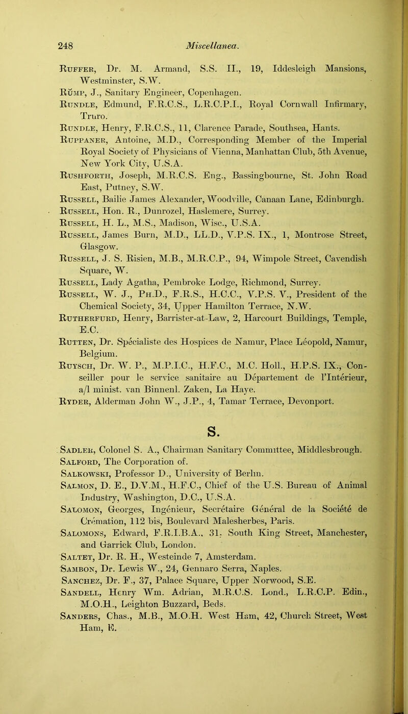 Ruffer, Dr. M. Armand, S.S. II., 19, Iddesleigh Mansions, Westminster, S.W. Rump, J., Sanitary Engineer, Copenhagen. Rundle, Edmund, F.R.C.S., L.R.O.P.I., Royal Cornwall Infirmary, Triiro. Rundle, Henry, F.R.C.S., 11, Clarence Parade, Southsea, Hants. Ruppaner, Antoine, M.D., Corresponding Member of the Imperial Royal Society of Phj'sicians of Vienna, Manhattan Club, 5th Avenue, Hew York City, U.S.A. Rushforth, Joseph, M.R.C.S. Eng., Bassingbonrne, St. John Road East, Putney, S.W. Russell, Bailie James Alexander, Woodville, Canaan Lane, Edinburgh. Russell, Hon. R., Duurozel, Haslemere, Surrey. Russell, H. L., M.S., Madison, Wise., U.S.A. Russell, James Burn, M.D., LL.D., V.P.S. IX., 1, Montrose Street, Glasgow. Russell, J. S. Risien, M.B., M.R.C.P., 94, Wimpole Street, Cavendish Square, W. Russell, Lady Agatha, Pembroke Lodge, Richmond, Surrey. Russell, W. J., Ph.D., F.R.S., H.C.C., V.P.S. V., President of the Chemical Society, 34, Upper Hamilton Terrace, H.W. Rutherfurd, Henry, Barrister-at-Law, 2, Harcourt Buildings, Temple, E.C. Rutten, Dr. Sjjecialiste des Hospices de Hamur, Place Leopold, Hamur, Belgium. Ruysch, Dr. W. P., M.P.I.C., H.F.C., M.C. Hoik, H.P.S. IX., Con- seiller pour le service sanitaire au Departement de ITnterieur, a/1 minist. van Binuenl. Zaken, La Haye. Ryder, Alderman John W., J.P., 4, Tamar Terrace, Devonport. s. Sadler, Colonel S. A., Chairman Sanitary Committee, Middlesbrough. Salford, The Corporation of. Salkowski, Professor D., University of Berlin. Salmon, D. E., D.V.M., H.F.C., Chief of the U.S. Bureau of Animal Industry, Washington, D.C., U.S.A. Salomon, Georges, Ingenieur, Secretaire General de la Societe de Cremation, 112 bis. Boulevard Malesherbes, Paris. Salomons, Edward, E.R.I.B.A.. 31, South King Street, Manchester, and Garrick Club, London. Saltet, Dr. R. H., Westeinde 7, Amsterdam. Sambon, Dr. Lewis W., 24, Geuiiaro Serra, Haples. Sanchez, Dr. F., 37, Palace Square, Upper Norwood, S.E. Sandell, Henry Wm. Adrian, M.R.C.S. Lond., L.R.C.P. Edin., M.O.H., Leighton Buzzard, Beds. Sanders, Chas., M.B., M.O.H. West Ham, 42, Church Street, West Ham, E.