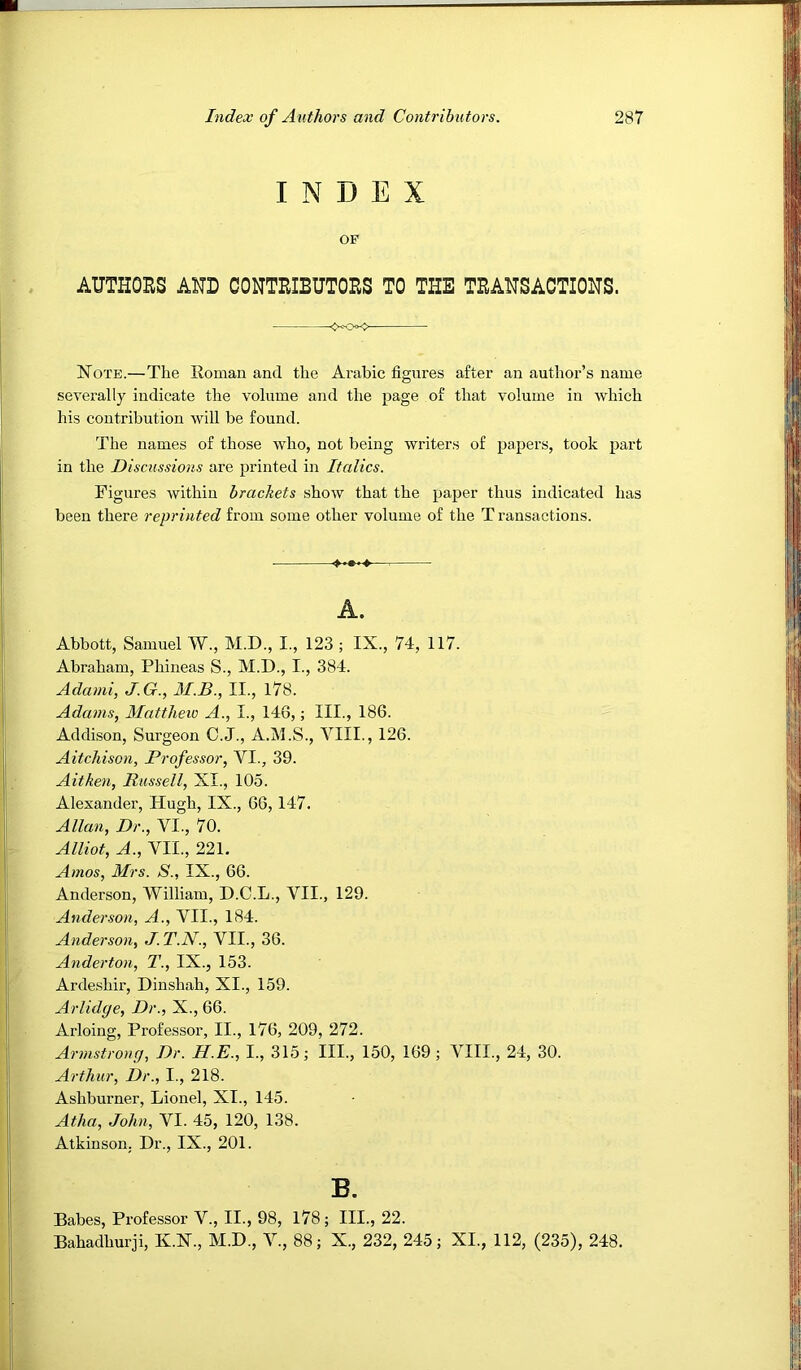 INDEX OF AUTHOES AND CONTEIBUTOES TO THE TEAHSACTIONS. Note.—The Roman and the Arabic figures after an author’s name severally indicate the volume and the page of that volume in which his contribution will be found. The names of those who, not being writers of papers, took part in the Discussions are printed in Itcdics. Figures Avithiu brachets shoAV that the paper thus indicated has been there reprinted from some other volume of the T ransactions. • ^ A. Abbott, Samuel W., M.D., I., 123 ; IX., 74, 117. Abraham, Phineas S., M.D., I., 384. Adami, J.G., M.B., II., l78. Adams, Matthew A., I., 146,; III., 186. Addison, Surgeon C.J., A.M.S., VIII., 126. Aitchison, Professor, VI., 39. Aitken, Russell, XI., 105. Alexander, Hugh, IX., 66, 147. Allan, Dr., VI., 70. Alliot, A., VII., 221. Amos, Mrs. S., IX., 66. Anderson, William, D.C.L., VII., 129. Anderson, A., VII., 184. Anderson, J. T.N., VII., 36. Anderton, T., IX., 153. Arde.shir, Dinshah, XI., 159. Arlidge, Dr., X., 66. Arloing, Professor, II., 176, 209, 272. Armstrong, Dr. H.E., I., 315; III., 150, 169 ; VIII., 24, 30. Arthur, Dr., I., 218. Ashburner, Lionel, XI., 145. Atha, John, VI. 45, 120, 138. Atkinson. Dr., IX., 201. B. Babes, Professor V., II., 98, 178; III., 22. Bahadhurji, K.N., M.D., V., 88; X., 232, 245; XI., 112, (235), 248.