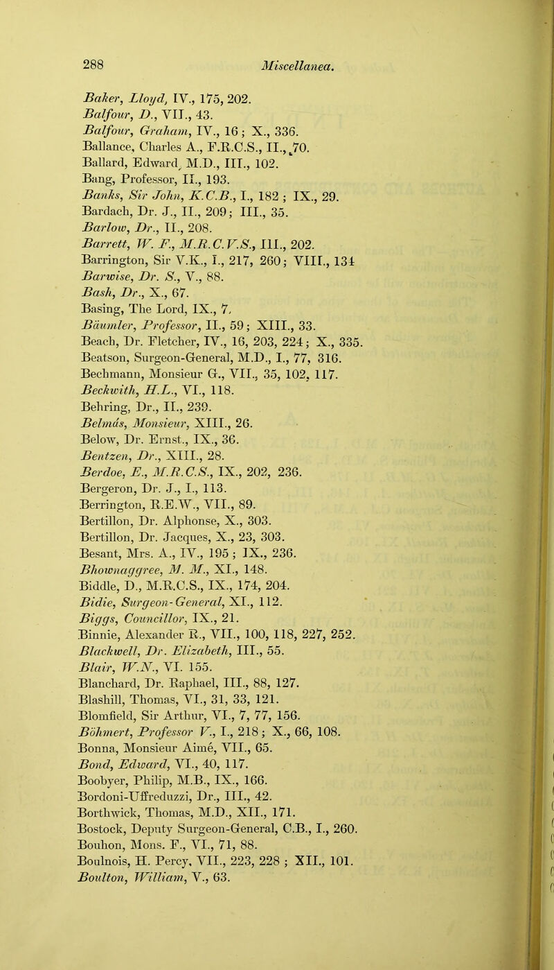 Balter, Lloyd, IV., 175, 202. Balfour, D., VIT., 43. Balfour, Graham, IV., 16 ; X., 336. Ballance, Charles A., F.B.C.S., II., ^70. Ballard, Edward^ M.D., III., 102. Bang, Profes,sor, II., 193. Banks, Sir John, K.C.B., I., 182 ; IX., 29. Bardach, Dr. J., II., 209; III., 35. Barloio, Dr., II., 208. Barrett, W. F., M.R.C.V.S., III., 202. Barrington, Sir V.K., I., 217, 260; VIII., 134 Barwise, Dr. S., V., 88. Bash, Dr., X., 67. Basing, The Lord, IX., 7, Bdumler, Professor, II., 59; XIII., 33. Beach, Dr. Fletcher, IV., 16, 203, 224; X., 335. Beatson, Surgeon-General, M.D., I., 77, 316. Bechmann, Monsieur G., VII., 35, 102, 117. Beckwith, H.L., VI., 118. Behring, Dr., II., 239. Behnds, Monsieur, XIII., 26. Below, Dr. Ernst., IX., 36. Bentzen, Dr., XIII., 28. Berdoe, E., M.R.C.S., IX., 202, 236. Bergeron, Dr. J., I., 113. Berrington, R.E.W., VII., 89. Bertillon, Dr. Alphonse, X., 303. Bertillon, Dr. Jacques, X., 23, 303. Besant, Mrs. A., IV., 195 ; IX., 236. Bhownaggree, M. M., XI., 148. Biddle, D., M.R.C.S., IX., 174, 204. Bidie, Surgeon-General,'Kl., 112. Biggs, Councillor, IX., 21. Binnie, Alexander R., VII., 100, 118, 227, 252. Blackwell, Dr. Elizabeth, III., 55. Blair, W.N., VI. 155. Blanchard, Dr. Raphael, III., 88, 127. Blashill, Thomas, VI., 31, 33, 121. Blomfield, Sir Arthur, VI., 7, 77, 156. Bohmert, Professor V., I., 218 ; X., 66, 108. Bonna, Monsieur Aime, VII., 65. Bond, Edward, VI., 40, 117. Boobyer, Philip, M.B., IX., 166. Bordoni-Uffreduzzi, Dr., III., 42. Borthwick, Thomas, M.D., XII., I7l. Bostock, Deputy Surgeon-General, O.B., I., 260. Bouhon, Mons. P., VI., 7l, 88. Boulnois, H. Percy. VII., 223, 228 ; XII., 101. Boulton, William, V., 63.