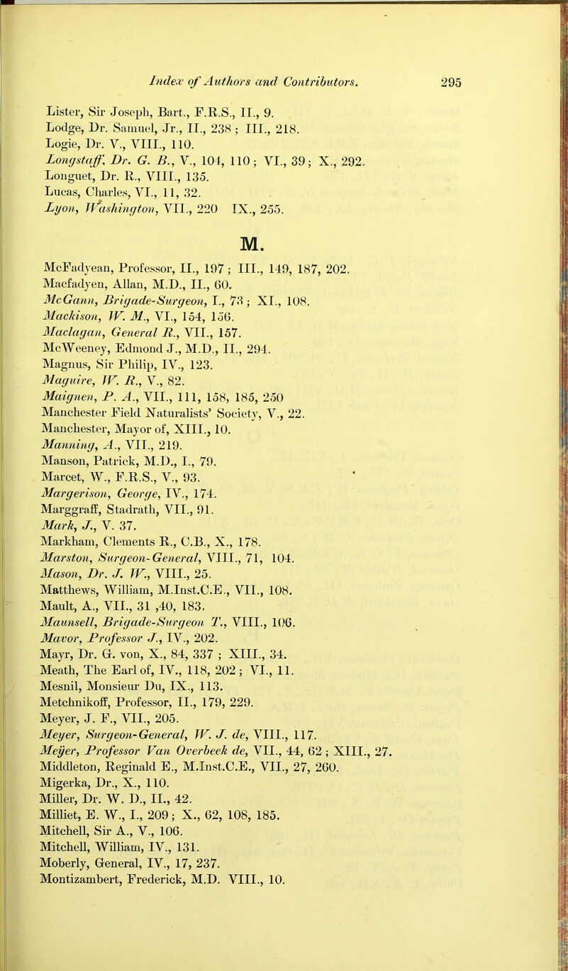 Lister, Sir Joseph, Ba,rt., F.R.S., II., 9. Lodge, Dr. Samuel, Jr., II., 23M ; III., 218. Logie, Dr. V., VIII., 110. Longstaff. Dr. G. B., V., 104, 110; VI., 39; X., 292. Longuet, Dr. R., VIII., 135. Lucas, Charle.s, VI., 11, 32. Lyon, iVashington, VII., 220 IX., 255. M. McFadyeau, Professor, II., 197; III., 149, 187, 202. Macfadyeii, Allan, M.D., II., 60. McGann, Brigade-Burgeon, I., 73; XI., 108. Mackison, W. M., VI., 154, 156. Madagan, General R., VII., 157. McWeeney, Edmond J., M.D., II., 294. Magnus, Sir Philip, IV., 123. Maguire, IF. R., V., 82. Maignen, P. A., VII., Ill, 158, 185, 250 Manchester Field Naturalists’ Society, V., 22. Manchester, Mayor of, XIII., 10. Manning, A., VII., 219. Manson, Patrick, M.D., I., 79. Marcet, W., F.R.S., V., 93. Margerison, George, IV., 174. Marggraff, Stadrath, VII., 91. Mark, J., V. 37. Markham, Clements R., C.B., X., 178. Marston, Surgeon-General, VIII., 71, 104. Mason, Dr. J. TF., VIII., 25. Matthews, William, M.Inst.C.E., VII., 108. Mault, A., VII., 31 ,40, 183. Maunsell, Brigade-Surgeon T., VIII., 106. Mavor, Professor J., IV., 202. Mayr, Dr. Gr. von, X., 84, 337 ; XIII., 34. Meath, The Earl of, IV., 118, 202 ; VI., 11. Mesnil, Monsieur Du, IX., 113. Metchnikoff, Professor, II., l79, 229. Meyer, J. F., VII., 205. Meyer, Surgeon-General, TF. J. de, VIII., 117. Meyer, Professor Fan Overheek de, VII., 44, 62 ; XIII., 27. Middleton, Reginald E., M.Inst.C.E., VII., 27, 260. Migerka, Dr., X., 110. Miller, Dr. W. D., II., 42. Milliet, E. W., I., 209; X., 62, 108, 185. Mitchell, Sir A., V., 106. Mitchell, William, IV., 131. Moberly, General, IV., 17, 237. Montizambert, Frederick, M.D. VIII., 10.