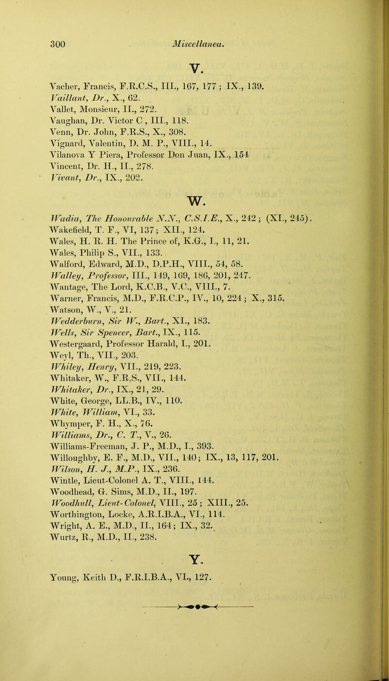 V. Vaclier, Francis, F.R.C.S., III., 167, 177; IX., 139. Vaillant, Dr., X., 62. Vallet, Monsieur, II., 272. Vaughan, Dr. Victor C , III., 118. Venn, Dr. John, F.R.S., X., 308. Vignard, Valentin, D. M. P., VIII., 14. Vilanova Y Piera, Professor Don Juan, IX., 154 Vincent, Dr. H., II., 278. Yivant, Dr., IX., 202. w. Wadia, The Honourable N.N., C.S.I.E., X., 242 ; (XI., 245). Wakefield, T. F., VI, 137; XII., 124. Wales, H. R. H. The Prince of, K.Gr., I., 11, 21. Wales, Philip S., VII., 133. AValford, Edward, M.D., D.P.H., VIII., 54, 58. Walley, Professor, III., 149, 169, 186, 201, 247. Wantage, The Lord, K.C.B., V.C., VIII., 7. Warner, Francis, M.D., F.R.C.P., IV., 10, 224; X., 315. Watson, W., V., 21. IVedderburn, Sir W., Bart., XI., 183. Wells, Sir Spencer, Bart., IX., 115. Westergaard, Professor Harald, I., 201. AVeyl, Th., VII., 203. Whiley, Henry, VII., 219, 223. Whitaker, W., F.R,S., VII., 144. TFhitaker, Dr., IX., 21, 29. White, George, LL.B., IV., 110. White, William, VI., 33. Whymper, F. H., X., 76. Williams, Dr., C. T., V., 26. Williams-Freeman, J. P., M.D., I., 393. Willoughby, E. F., M.D., VII., 140; IX., 13, 117, 201. Wilson, H. J., M.P., IX., 236. Wintle, Lieut-Colonel A. T., VIII., 144. Woodhead, G. Sims, M.D., II., 197. Woodhull, Lient-Colonel, VIII., 25 ; XIII., 25. Worthington, Locke, A.R.I.B.A., VI., 114. Wright, A. E., M.D., II., 164; IX., 32. Wurtz, R., M.D., II., 238. Y, Young, Keith D., F.R.I.B.A., VI., 127.