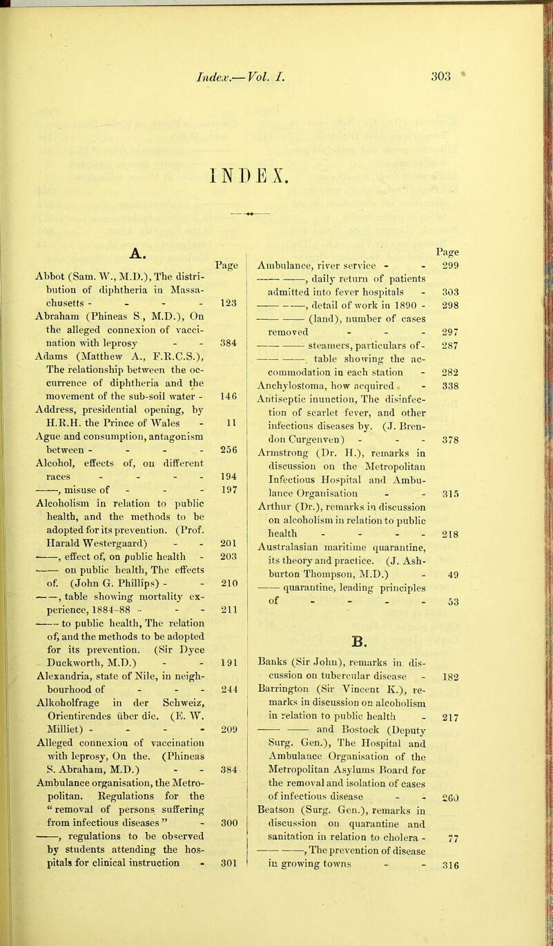 1N D E X. Page 123 384 I _ 146 11 256 194 197 201 203 210 211 Ambulance, river service - —, daily return of patients admitted into fever hospitals — , detail of work in 1890 - (land), number of cases removed . _ . — steamers, particulars of - , table showing the ac- commodation in each station Anchylostoma, how acquired - Antiseptic inunction. The disinfec- tion of scarlet fever, and other infectious diseases by. (J. Bren- don Curgenven) - - - Armstrong (Dr. H.), remarks in discussion on the Metropolitan Infectious Hospital and Ambu- lance Organisation Arthur (Dr.), remai'ks in discussion on alcoholism in relation to jjublic health - - - - Australasian maritime quarantine, its theory and practice. (J. Ash- burton Thompson, M.D.) quarantine, leading principles of - - - - A. Abbot (Sam. W., M.D.), The distri- bution of diphtheria in Massa- chusetts - - - - Abraham (Phineas S., M.D.), On the alleged connexion of vacci- nation with leprosy Adams (Matthew A., F.E.C.S.), The relationship between the oc- currence of diphtheria and the movement of the sub-soil water - Address, presidential opening, by H.R.H. the Prince of Wales Ague and consumption, antagonism between - - - - Alcohol, effects of, on different races - - - - , misuse of - Alcoholism in relation to public health, and the methods to be adopted for its prevention. (Prof. Harald Westergaard) ■ , effect of, on public health on public health, The effects of. (John G. Phillips) - , table showing mortality ex- perience, 1884-88 - - - to public health, The relation of, and the methods to be adopted for its prevention. (Sir Dyce Duckworth, M.D.) - - 191 Alexandria, state of Nile, in neigh- bourhood of - - - 244 Alkoholfrage in der Schweiz, Orientirendes iiber die. (K. W. Milliet) - - - - 209 Alleged connexion of vaccination with leprosy. On the. (Phineas S. Abraham, M.D.) Ambulance organisation, the Metro- politan. Regulations for the “ removal of persons suffering from infectious diseases ” - 300 , regulations to be observed by students attending the hos- pitals for clinical instruction - 301 B. Banks (Sir John), remarks in dis- I cussion on tubercular disease I Barrington (Sir Vincent K.), re- marks in discussion on alcoholism in relation to public health and Bostock (Deputy Surg. Gen.), The Hospital and Ambulance Organisation of the Metropolitan Asylums Board for the removal and isolation of cases of infectious disease Bcatson (Surg. Gen.), remarks in discussion on quarantine and sanitation in relation to cholera - , The prevention of disease in growing towns 384 Page 299 303 298 297 287 282 338 378 315 218 49 53 182 217 260 77 316