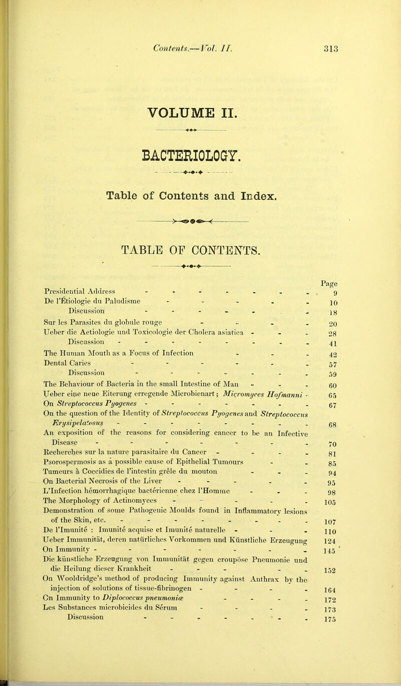 VOLUME II. BACTERIOLOGY. Table of Contents and Index. ->—< TABLE OF CONTENTS. Page Presideutial Address - -- -- ..9 De I’Etiologie du Paliidisme - - - - - 10 Discussion - - - - . -18 Sur les Parasites du globule rouge - - . - 20 IJeber die Aetiologie uud Toxieologie der Cholera asiatica - . . og Discussion - - - - - - - - 41 The Human Mouth as a Focus of Infection - . - 42 Dental Caries - - - - - - 57 Discussion - '■---59 The Behaviour of Bacteria in the small Intestine of Man - - 60 IJeber eiue neue Eiterung erregende Microbienart; Micromyces Hofmanni - 05 On Streptococcus Pyogenes - - - - - . .57 On the question of the Identity oi Streptococcus Pyogenes ecoti Streptococcus Erysipelatosus - gg An exposition of the reasons for considering cancer to be an Infective Disease - - - - - - .70 Eecherches sur la nature parasitaire du Cancer - - - - 81 Psorospermosis as a possible cause of Epithelial Tumours - _ 35 Tumeurs it Coccidies de I’intestin grele du mouton - . . 94 On Bacterial Necrosis of the Liver . - _ . - 95 L’Infection hemorrhagique bacterienne chez I’Homme - - . gg The Morphology of Actinomj’ces - - - . - 105 Demonstration of some Pathogenic Moulds found in Inflammatory lesions of the Skin, etc. - jq7 De ITmunite : Imunite acquise et Imunite naturelle - - - 110 Ueber Immunitiit, deren natiirliches Vorkommen und Ktinstliche Erzeugung 124 On Immunity - - - - - . -145 Die kiinstliche Erzeugung von Immunitiit gegen croupose Pneumonie und die Heilung dieser Krankheit . - _ - - 152 On Wooldridge’s method of producing Immunit}^ against Anthrax by the injection of solutions of tissue-fibrinogen - - - - 164 Gn Immamty to Piplococcus pneumonia - . . . 472 Les Substances microbicides du Serum - - - . 473 Discussion - - - - . . -176