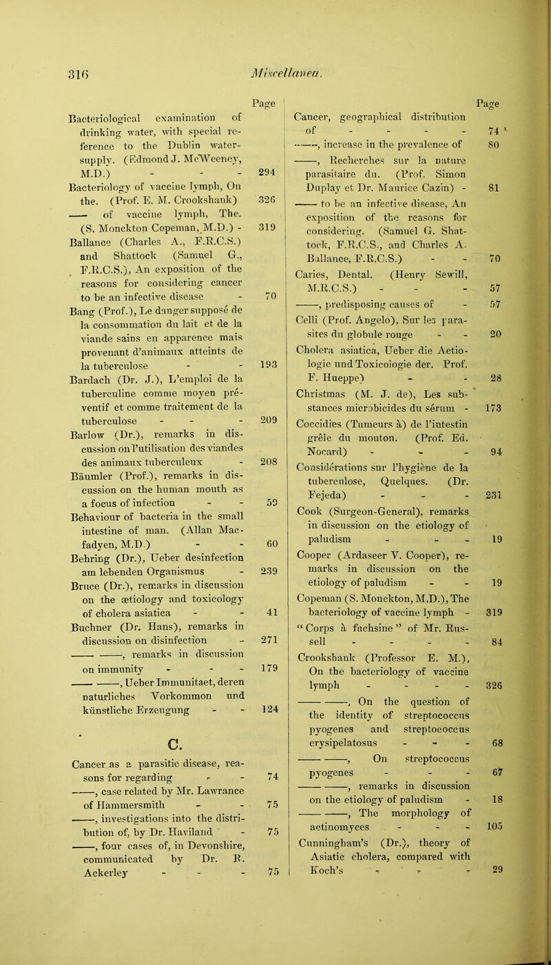 Page ' Bacteriological examination of drinking water, with special re- ference to the Dublin water- supply. (Edmond,!. McWeene}', M.D.) - - - 294 Bacteriology of vaccine lymph, On the. (Prof. E. M. Crookshank) 326 of vaccine lymph, The. (S. Monckton Copeman,_M.D.) - 319 Ballance (Charles A., E.E.C.S.) and Shattock (Samuel G., F.R.C.S.), An exposition of the reasons for considering cancer to be an infective disease - 70 Bang (Prof.), Le danger suppose de la consommation du lait et de la viande sains en apparence mais provenant d’animaux atteints de la tubercnlose - - 193 Bardach (Dr. J.), L’emploi de la tuherculine comme moyen pre- ventif et comme traitement de la tuberculose - - - 209 Barlow (Dr.), remarks in dis- cussion onl’utilisation des viandes des animaux tuberculeux - 208 Baumler (Prof.), remarks in dis- cussion on the human mouth as a focus of infection - - 59 Behaviour of bacteria in the small intestine of man. (Allan Mac- fadyen, M.D.) - - 60 Behring (Dr.), Ueber desinfection am lehenden Organismus - 239 Bruce (Dr.), remarks in discussion on the aetiology and toxicology of cholera asiatica - - 41 Buchner (Dr. Hans), remarks in discussion on disinfection - 271 , remarks in discus.sion on immunity - - - 179 , Ueber Immuuitaet, deren naturliches Vorkommon und ktinstliche Erzeugung - - 124 c. Cancer as a parasitic disease, rea- sons for regarding - - 74 , case related by Mr. Lawrance of Hammersmith - - 75 , investigations into the distri- bution of, by Dr. Haviland - 75 , four cases of, in Devonshire, communicated by Dr. B. Ackerley - - - 75 Cancer, geographical distribution of - - - - 74 , increase in the prevalen(!e of 80 , Hecherches sur la nature parasitaire du. (Prof. Simon Dupla}' et Dr. Maurice Cazin) - 81 to he an infective disease. An exposition of the reasons for considering. (Samuel G. Shat- tock, F.R.C.S., and Charles A- Ballanee, F.R.C.S.) - - 70 Caries, Dental. (Henry Sewill, M.R.C.S.) - - - 57 , predisposing causes of - 57 Celli (Prof. Angelo), Sur les para- sites du globule rouge - - 20 Cholera asiatica, Ueber die Aetio- logie undToxicologie der. Prof. F. Hueppe) - - 28 Christmas (M. J. de), Les sub- stances microbicides du serum - 173 Coccidies (Tumeurs a) de I’intestin grele du mouton. (Prof. Ed. Nocard) - - - 94 Considerations sur I’hygiene de la tubercnlose, Quelques. (Dr. Fejeda) - . . 231 Cook (Surgeon-General), remarks in discussion on the etiology of paludism - - _ 19 Cooper (Ardaseer V. Cooper), re- marks in discussion on the etiology of paludism - - 19 Copemau (S. Monckton, M.D.), The bacteriology of vaccine lymph - 319 “ Corps a fnchsine ” of Mr. Rus- sell - - - - 84 Crookshank (Professor E. M.), On the bacteriology of vaccine lymph - - - . 326 , On the question of the identity of streptococcus pyogenes and streptococcus erysipelatosus . - - eg , On streptococcus pyogenes - - - 67 , remarks in discussion on the etiology of paludism - 18 , The morphology of actinomyces . - - - 105 Cunningham’s (Dr.), theory of Asiatic cholera, compared with Koch’s - ^ - 29